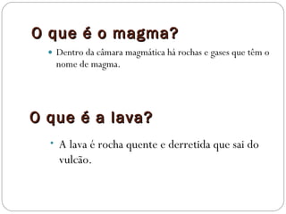 O que é o magma? Dentro da câmara magmática há rochas e gases que têm o nome de magma. O que é a lava? A lava é rocha quente e derretida que sai do vulcão. 