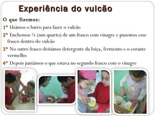 Experiência do vulcão O que fizemos: 1º  Usámos o barro para fazer o vulcão 2º  Enchemos ¼ (um quarto) de um frasco com vinagre e pusemos esse frasco dentro do vulcão 3º  No outro frasco deitámos detergente da loiça, fermento e o corante vermelho 4º  Depois juntámos o que estava no segundo frasco com o vinagre 