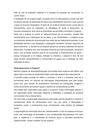 ideia do que se pretende modificar) e a previsão do processo de “construção” (o
“como” fazer).
A realização de um projecto exige, na escola como na vida pessoal ou social, que este
se precise através da elaboração de planos que estabelecem quem faz o quê, quando
e quais os recursos necessários. O plano de um projecto deverá prever a quem são os
intervenientes, como se organizam, as estratégias de acção a desenvolver, os
recursos necessários, bem como as actividades que permitam concretizar o projecto.
Dado que o projecto se centra no desenvolvimento de um processo, existem três
características que o distinguem de um plano, a ver: Flexibilidade – o projecto vai-se
concretizando através de uma evolução que pode não ser inteiramente prevista. A sua
flexibilidade permite a sua adaptação e adequação constante; Contexto específico de
desenvolvimento – o sentido de um projecto decorre do contexto específico em que se
desenvolve. O projecto tem uma dimensão temporal que articula passado, presente e
futuro, num processo evolutivo que se vai construindo e Empenhamento do grupo –
porque corresponde a um desejo, intenção ou interesse, o projecto é alvo de uma
carga emotiva (empenhamento e compromisso do grupo) que o distingue da mera
realização do plano.
Onde desenvolver o Projecto?
Nenhum projecto de Animação/Educação Comunitária deve iniciar-se sem definir com
algum rigor a sua área de acção/intervenção, quer seja espacial quer seja sectorial.
O primeiro passo consiste em definir e conhecer o local e o ambiente, para tal, é
conveniente reunir um conjunto de informações disponibilizadas quer pelo próprio
grupo alvo, quer através do levantamento informativo em publicações, imagens e
outros documentos que possam ajudar a explicar as características da área.
Uma tabela bem organizada pode ajudar a comprimir muitas informações básicas, e
da organização desta informação depende a fiabilidade e qualidade do processo
comunicativo intra e interparceiros.
Por outro lado, a organização adequada da informação permite identificar e discernir o
conhecimento oficial do conhecimento local, que, por vezes, é desajustado e
incoerente, sendo o conhecimento local, normalmente, mais próximo da realidade
social.
A organização da informação deve ser cultivada desde o início do projecto de forma a
evitar uma sobrecarga de actividade e uma complexidade desnecessária. Por outro
lado, a existência e a manutenção de arquivos claros e concretos permite-lhe,
posteriormente, “contar a história” do seu projecto.
 