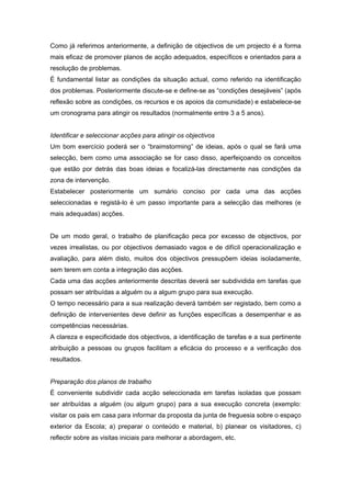 Como já referimos anteriormente, a definição de objectivos de um projecto é a forma
mais eficaz de promover planos de acção adequados, específicos e orientados para a
resolução de problemas.
É fundamental listar as condições da situação actual, como referido na identificação
dos problemas. Posteriormente discute-se e define-se as “condições desejáveis” (após
reflexão sobre as condições, os recursos e os apoios da comunidade) e estabelece-se
um cronograma para atingir os resultados (normalmente entre 3 a 5 anos).
Identificar e seleccionar acções para atingir os objectivos
Um bom exercício poderá ser o “braimstorming” de ideias, após o qual se fará uma
selecção, bem como uma associação se for caso disso, aperfeiçoando os conceitos
que estão por detrás das boas ideias e focalizá-las directamente nas condições da
zona de intervenção.
Estabelecer posteriormente um sumário conciso por cada uma das acções
seleccionadas e registá-lo é um passo importante para a selecção das melhores (e
mais adequadas) acções.
De um modo geral, o trabalho de planificação peca por excesso de objectivos, por
vezes irrealistas, ou por objectivos demasiado vagos e de difícil operacionalização e
avaliação, para além disto, muitos dos objectivos pressupõem ideias isoladamente,
sem terem em conta a integração das acções.
Cada uma das acções anteriormente descritas deverá ser subdividida em tarefas que
possam ser atribuídas a alguém ou a algum grupo para sua execução.
O tempo necessário para a sua realização deverá também ser registado, bem como a
definição de intervenientes deve definir as funções específicas a desempenhar e as
competências necessárias.
A clareza e especificidade dos objectivos, a identificação de tarefas e a sua pertinente
atribuição a pessoas ou grupos facilitam a eficácia do processo e a verificação dos
resultados.
Preparação dos planos de trabalho
É conveniente subdividir cada acção seleccionada em tarefas isoladas que possam
ser atribuídas a alguém (ou algum grupo) para a sua execução concreta (exemplo:
visitar os pais em casa para informar da proposta da junta de freguesia sobre o espaço
exterior da Escola; a) preparar o conteúdo e material, b) planear os visitadores, c)
reflectir sobre as visitas iniciais para melhorar a abordagem, etc.
 
