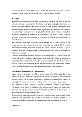 É importante definir um calendário para a realização das tarefas (exemplo: usar uma
linha para indicar a duração das tarefas e um X para as tarefas pontuais.
Avaliação
Num plano de “intervenção comunitária” não devemos esquecer que “tudo diz respeito
a todos”, daí que é essencial envolver todos os grupos, instituições (formais e não
formais) que terão sempre uma palavra a dizer ou uma acção a desenvolver sobre
algo que lhes diz respeito e contribui para a prossecução dos objectivos. No entanto, a
sua aproximação ao projecto pode ter graus diferenciados, daí advindo a necessidade
de definir claramente a supervisão e coordenação do projecto como forma de
promover a clareza de processos, a motivação constante e a clarificação de
competências.
Sem avaliação sistemática das tarefas não é possível “ler” o trabalho realizado, não
sendo possível agir retroactivamente nem reformular as acções. Só é possível
estabelecer estratégias adequadas se se puder avaliar o trabalho realizado. O tipo de
avaliação preconizado deverá estar em perfeita sintonia com o estilo de acções e com
a filosofia do projecto.
Como se verificam os objectivos e acções; que instrumentos se utilizam e com que
frequência; quem é avaliado; quem avalia; como serão conhecidos e utilizados os
resultados são os elementos pertinentes a que o projecto tem de atender. Outros
factores, como o índice de inovação e o grau de satisfação dos participantes também
podem constituir indicadores para a avaliação do processo e dos produtos.
O Orçamento ou a questão do “Quanto custa?”
Muitas vezes as análises e a reflexão sobre custos e benefícios poderão inflectir
políticas de acção e melhorar a organização de recursos financeiros. Com frequência,
a única maneira de convencer autoridades, organismos financeiros ou mesmo as
populações é mostrar que é “melhor, embora caro” e “mais barato a longo prazo”.
Aos custos dos bens, serviços e acções tradicionais deverão acrescentar-se
indicadores como sejam o desgaste dos equipamentos, gastos de deslocação,
formação da equipa, despesas de “marketing”, autofinanciamento, tempos de
adaptação das pessoas ao processo, etc.
O orçamento é legitimado pelos serviços que o projecto presta à comunidade e pela
grandeza dos problemas que ajuda a resolver. Os custos/benefício e os
custos/eficácia são fundamentais para a exequibilidade e continuidade do projecto.
Conclusão
 