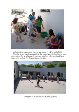 Actividade programada com os alunos do 1º e 2º anos (A.F.D.)
  Primeiro foram espalhados pelo chão vários tipos de lixo. Houve uma
dança e no fim as crianças tiveram de recolher o lixo e colocá-lo no
respectivo recipiente, de acordo com a cor.




                Dança dos alunos do 3º e 4º anos (A.F.D.)
 