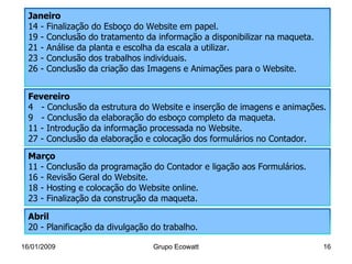 16/01/2009 Grupo Ecowatt Grupo Ecowatt Janeiro 14 - Finalização do Esboço do Website em papel. 19 - Conclusão do tratamento da informação a disponibilizar na maqueta. 21 - Análise da planta e escolha da escala a utilizar. 23 - Conclusão dos trabalhos individuais. 26 - Conclusão da criação das Imagens e Animações para o Website. Fevereiro 4  - Conclusão da estrutura do Website e inserção de imagens e animações. 9  - Conclusão da elaboração do esboço completo da maqueta. 11 - Introdução da informação processada no Website. 27 - Conclusão da elaboração e colocação dos formulários no Contador. Março 11 - Conclusão da programação do Contador e ligação aos Formulários. 16 - Revisão Geral do Website. 18 - Hosting e colocação do Website online. 23 - Finalização da construção da maqueta. Abril 20 - Planificação da divulgação do trabalho. 