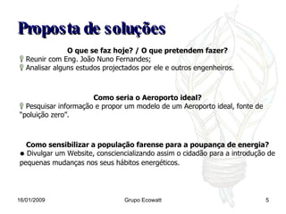Proposta de soluções 16/01/2009 Grupo Ecowatt O que se faz hoje? / O que pretendem fazer? Reunir com Eng. João Nuno Fernandes; Analisar alguns estudos projectados por ele e outros engenheiros. Como seria o Aeroporto ideal? Pesquisar informação e propor um modelo de um Aeroporto ideal, fonte de “poluição zero”. Como sensibilizar a população farense para a poupança de energia? Divulgar um Website, consciencializando assim o cidadão para a introdução de pequenas mudanças nos seus hábitos energéticos.   