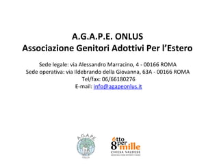 A.G.A.P.E. ONLUS
Associazione Genitori Adottivi Per l’Estero
Sede legale: via Alessandro Marracino, 4 - 00166 ROMA
Sede operativa: via Ildebrando della Giovanna, 63A - 00166 ROMA
Tel/fax: 06/66180276
E-mail: info@agapeonlus.it

 