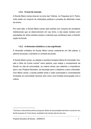 1.2.2. O local de inserção

A Escola Maria Lamas situa-se na zona das Tufeiras, na Freguesia de S. Pedro,
onde existe um conjunto de instituições públicas e privadas de diferentes níveis
de ensino.


Por outro lado, a Escola Maria Lamas está inserida num conjunto de complexos
habitacionais que se desenvolveram em seu torno, e são esses núcleos (com
populações de vários estratos sociais e culturais) que contribuem para a diversifi-
cação da Escola.



          1.2.3. A dimensão simbólica e o seu significado

A dimensão simbólica da Escola Maria Lamas sustenta-se em três pilares: a
patrona da escola, a bandeira e o símbolo da escola.


A Escola Maria Lamas, ao adoptar a escritora torrejana Maria da Conceição Vas-
salo e Silva da Cunha Lamas4 como patrona, quis realçar o enraizamento da
Escola na vida da comunidade, ao mesmo tempo que salientou a importância,
para o seu Projecto Educativo, da educação para a cidadania e para a liberdade.
Com Maria Lamas, a escola partilha ainda a visão cosmopolita e universalizante
enraizada na comunidade nacional, bem como uma fundada preocupação com a
cultura.




4
    Escritora e interveniente política portuguesa. Mulher de personalidade admirável, oriunda de uma
família burguesa de Torres Novas, localidade onde estudou até aos dez anos.


Projecto Educativo de Escola – 2009/2012                                                        7
 