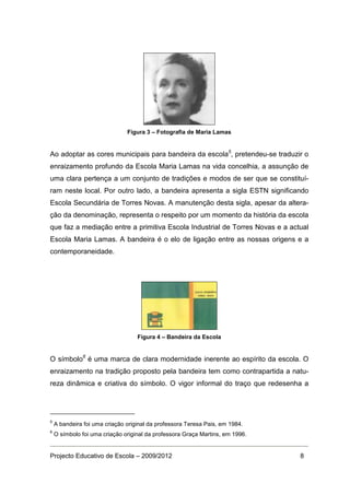 Figura 3 – Fotografia de Maria Lamas


Ao adoptar as cores municipais para bandeira da escola5, pretendeu-se traduzir o
enraizamento profundo da Escola Maria Lamas na vida concelhia, a assunção de
uma clara pertença a um conjunto de tradições e modos de ser que se constituí-
ram neste local. Por outro lado, a bandeira apresenta a sigla ESTN significando
Escola Secundária de Torres Novas. A manutenção desta sigla, apesar da altera-
ção da denominação, representa o respeito por um momento da história da escola
que faz a mediação entre a primitiva Escola Industrial de Torres Novas e a actual
Escola Maria Lamas. A bandeira é o elo de ligação entre as nossas origens e a
contemporaneidade.




                                   Figura 4 – Bandeira da Escola


O símbolo6 é uma marca de clara modernidade inerente ao espírito da escola. O
enraizamento na tradição proposto pela bandeira tem como contrapartida a natu-
reza dinâmica e criativa do símbolo. O vigor informal do traço que redesenha a




5
    A bandeira foi uma criação original da professora Teresa Pais, em 1984.
6
    O símbolo foi uma criação original da professora Graça Martins, em 1996.


Projecto Educativo de Escola – 2009/2012                                       8
 