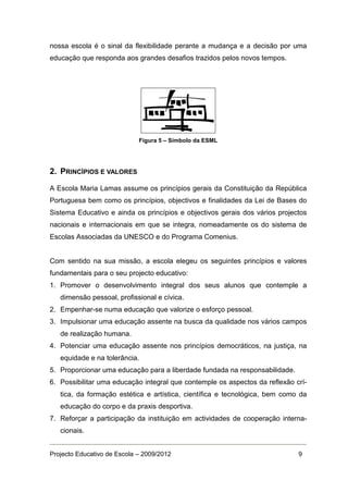 nossa escola é o sinal da flexibilidade perante a mudança e a decisão por uma
educação que responda aos grandes desafios trazidos pelos novos tempos.




                             Figura 5 – Símbolo da ESML




2. PRINCÍPIOS E VALORES

A Escola Maria Lamas assume os princípios gerais da Constituição da República
Portuguesa bem como os princípios, objectivos e finalidades da Lei de Bases do
Sistema Educativo e ainda os princípios e objectivos gerais dos vários projectos
nacionais e internacionais em que se integra, nomeadamente os do sistema de
Escolas Associadas da UNESCO e do Programa Comenius.


Com sentido na sua missão, a escola elegeu os seguintes princípios e valores
fundamentais para o seu projecto educativo:
1. Promover o desenvolvimento integral dos seus alunos que contemple a
   dimensão pessoal, profissional e cívica.
2. Empenhar-se numa educação que valorize o esforço pessoal.
3. Impulsionar uma educação assente na busca da qualidade nos vários campos
   de realização humana.
4. Potenciar uma educação assente nos princípios democráticos, na justiça, na
   equidade e na tolerância.
5. Proporcionar uma educação para a liberdade fundada na responsabilidade.
6. Possibilitar uma educação integral que contemple os aspectos da reflexão crí-
   tica, da formação estética e artística, científica e tecnológica, bem como da
   educação do corpo e da praxis desportiva.
7. Reforçar a participação da instituição em actividades de cooperação interna-
   cionais.


Projecto Educativo de Escola – 2009/2012                                     9
 