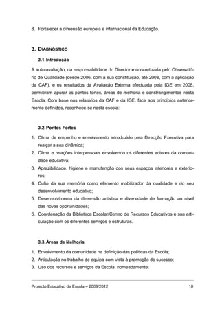 8. Fortalecer a dimensão europeia e internacional da Educação.



3. DIAGNÓSTICO

   3.1. Introdução

A auto-avaliação, da responsabilidade do Director e concretizada pelo Observató-
rio de Qualidade (desde 2006, com a sua constituição, até 2008, com a aplicação
da CAF), e os resultados da Avaliação Externa efectuada pela IGE em 2008,
permitiram apurar os pontos fortes, áreas de melhoria e constrangimentos nesta
Escola. Com base nos relatórios da CAF e da IGE, face aos princípios anterior-
mente definidos, reconhece-se nesta escola:



   3.2. Pontos Fortes

1. Clima de empenho e envolvimento introduzido pela Direcção Executiva para
   realçar a sua dinâmica;
2. Clima e relações interpessoais envolvendo os diferentes actores da comuni-
   dade educativa;
3. Aprazibilidade, higiene e manutenção dos seus espaços interiores e exterio-
   res;
4. Culto da sua memória como elemento mobilizador da qualidade e do seu
   desenvolvimento educativo;
5. Desenvolvimento da dimensão artística e diversidade de formação ao nível
   das novas oportunidades;
6. Coordenação da Biblioteca Escolar/Centro de Recursos Educativos e sua arti-
   culação com os diferentes serviços e estruturas.



   3.3. Áreas de Melhoria

1. Envolvimento da comunidade na definição das políticas da Escola;
2. Articulação no trabalho de equipa com vista à promoção do sucesso;
3. Uso dos recursos e serviços da Escola, nomeadamente:



Projecto Educativo de Escola – 2009/2012                                     10
 