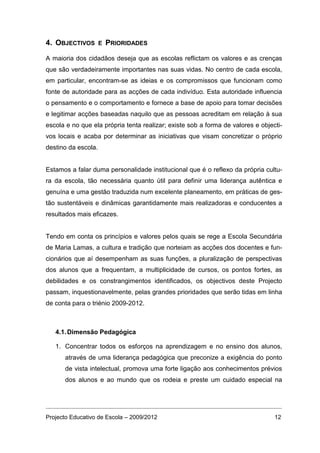 4. OBJECTIVOS        E   PRIORIDADES

A maioria dos cidadãos deseja que as escolas reflictam os valores e as crenças
que são verdadeiramente importantes nas suas vidas. No centro de cada escola,
em particular, encontram-se as ideias e os compromissos que funcionam como
fonte de autoridade para as acções de cada indivíduo. Esta autoridade influencia
o pensamento e o comportamento e fornece a base de apoio para tomar decisões
e legitimar acções baseadas naquilo que as pessoas acreditam em relação à sua
escola e no que ela própria tenta realizar; existe sob a forma de valores e objecti-
vos locais e acaba por determinar as iniciativas que visam concretizar o próprio
destino da escola.


Estamos a falar duma personalidade institucional que é o reflexo da própria cultu-
ra da escola, tão necessária quanto útil para definir uma liderança autêntica e
genuína e uma gestão traduzida num excelente planeamento, em práticas de ges-
tão sustentáveis e dinâmicas garantidamente mais realizadoras e conducentes a
resultados mais eficazes.


Tendo em conta os princípios e valores pelos quais se rege a Escola Secundária
de Maria Lamas, a cultura e tradição que norteiam as acções dos docentes e fun-
cionários que aí desempenham as suas funções, a pluralização de perspectivas
dos alunos que a frequentam, a multiplicidade de cursos, os pontos fortes, as
debilidades e os constrangimentos identificados, os objectivos deste Projecto
passam, inquestionavelmente, pelas grandes prioridades que serão tidas em linha
de conta para o triénio 2009-2012.



   4.1. Dimensão Pedagógica

   1. Concentrar todos os esforços na aprendizagem e no ensino dos alunos,
      através de uma liderança pedagógica que preconize a exigência do ponto
      de vista intelectual, promova uma forte ligação aos conhecimentos prévios
      dos alunos e ao mundo que os rodeia e preste um cuidado especial na




Projecto Educativo de Escola – 2009/2012                                         12
 