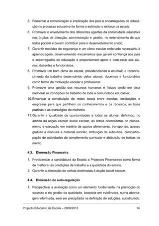 5. Fomentar a comunicação e implicação dos pais e encarregados de educa-
      ção no processo educativo de forma a estimular o esforço da escola;
   6. Promover o envolvimento dos diferentes agentes da comunidade educativa
      nos órgãos de direcção, administração e gestão, no entendimento de que
      todos podem e devem contribuir para o desenvolvimento cívico;
   7. Garantir medidas de segurança e um clima escolar ordenado necessário à
      aprendizagem, desenvolvendo mecanismos que gerem confiança aos pais
      e encarregados de educação e proporcionem apoio e bem-estar aos alu-
      nos, docentes e funcionários;
   8. Promover um bom clima de escola, providenciando o estímulo e reconhe-
      cimento do trabalho desenvolvido pelos alunos, docentes e funcionários
      como forma de motivação escolar e profissional.
   9. Promover uma gestão dos recursos humanos e físicos tendo em vista
      melhorar as condições de trabalho de toda a comunidade educativa;
   10. Encorajar a constituição de redes locais entre escolas, instituições e
      empresas para que partilhem os conhecimentos e os recursos, as boas
      práticas e as estratégias de melhoria.
   11. Garantir a igualdade de oportunidades a todos os alunos, definindo, no
      âmbito da acção escolar social escolar, as linhas orientadoras do planea-
      mento e execução em matéria de apoios alimentares, transportes, acesso
      gratuito a manuais e material escolar, atribuição de subsídios, compartici-
      pação de actividades de complemento curricular e atribuição de bolsas de
      mérito.

   4.3. Dimensão Financeira

   1. Providenciar a candidatura da Escola a Projectos Financeiros como forma
      de melhorar as condições de trabalho e a qualidade do ensino.
   2. Garantir a afectação de verbas destinadas à acção social escolar.

   4.4. Dimensão de auto-regulação

   1. Perspectivar a avaliação como um elemento fundamental na promoção do
      sucesso e na gestão da qualidade, baseada em evidências, numa aborda-
      gem informada, sem ser precipitada na definição de soluções, substituindo,


Projecto Educativo de Escola – 2009/2012                                      14
 