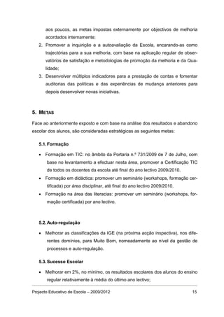 aos poucos, as metas impostas externamente por objectivos de melhoria
      acordados internamente;
   2. Promover a inquirição e a autoavaliação da Escola, encarando-as como
      trajectórias para a sua melhoria, com base na aplicação regular de obser-
      vatórios de satisfação e metodologias de promoção da melhoria e da Qua-
      lidade;
   3. Desenvolver múltiplos indicadores para a prestação de contas e fomentar
      auditorias das políticas e das experiências de mudança anteriores para
      depois desenvolver novas iniciativas.



5. METAS

Face ao anteriormente exposto e com base na análise dos resultados e abandono
escolar dos alunos, são consideradas estratégicas as seguintes metas:

   5.1. Formação

   • Formação em TIC: no âmbito da Portaria n.º 731/2009 de 7 de Julho, com
       base no levantamento a efectuar nesta área, promover a Certificação TIC
       de todos os docentes da escola até final do ano lectivo 2009/2010.
   • Formação em didáctica: promover um seminário (workshops, formação cer-
       tificada) por área disciplinar, até final do ano lectivo 2009/2010.
   • Formação na área das literacias: promover um seminário (workshops, for-
       mação certificada) por ano lectivo.



   5.2. Auto-regulação

   • Melhorar as classificações da IGE (na próxima acção inspectiva), nos dife-
       rentes domínios, para Muito Bom, nomeadamente ao nível da gestão de
       processos e auto-regulação.

   5.3. Sucesso Escolar

   • Melhorar em 2%, no mínimo, os resultados escolares dos alunos do ensino
       regular relativamente à média do último ano lectivo;

Projecto Educativo de Escola – 2009/2012                                     15
 