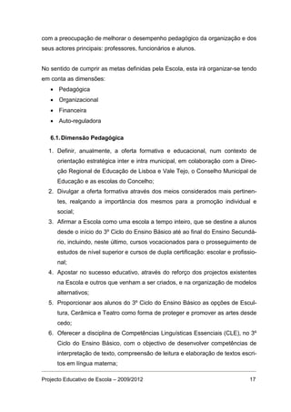 com a preocupação de melhorar o desempenho pedagógico da organização e dos
seus actores principais: professores, funcionários e alunos.


No sentido de cumprir as metas definidas pela Escola, esta irá organizar-se tendo
em conta as dimensões:
   • Pedagógica
   • Organizacional
   • Financeira
   • Auto-reguladora

   6.1. Dimensão Pedagógica

  1. Definir, anualmente, a oferta formativa e educacional, num contexto de
      orientação estratégica inter e intra municipal, em colaboração com a Direc-
      ção Regional de Educação de Lisboa e Vale Tejo, o Conselho Municipal de
      Educação e as escolas do Concelho;
  2. Divulgar a oferta formativa através dos meios considerados mais pertinen-
      tes, realçando a importância dos mesmos para a promoção individual e
      social;
  3. Afirmar a Escola como uma escola a tempo inteiro, que se destine a alunos
      desde o início do 3º Ciclo do Ensino Básico até ao final do Ensino Secundá-
      rio, incluindo, neste último, cursos vocacionados para o prosseguimento de
      estudos de nível superior e cursos de dupla certificação: escolar e profissio-
      nal;
  4. Apostar no sucesso educativo, através do reforço dos projectos existentes
      na Escola e outros que venham a ser criados, e na organização de modelos
      alternativos;
  5. Proporcionar aos alunos do 3º Ciclo do Ensino Básico as opções de Escul-
      tura, Cerâmica e Teatro como forma de proteger e promover as artes desde
      cedo;
  6. Oferecer a disciplina de Competências Linguísticas Essenciais (CLE), no 3º
      Ciclo do Ensino Básico, com o objectivo de desenvolver competências de
      interpretação de texto, compreensão de leitura e elaboração de textos escri-
      tos em língua materna;

Projecto Educativo de Escola – 2009/2012                                         17
 