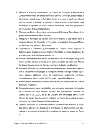 7. Reforçar e adequar, anualmente, os Cursos de Educação e Formação e
      Cursos Profissionais em áreas relevantes como a Mecânica, Electricidade e
      Electrónica, Mecatrónica, Informática, tendo em conta o perfil dos alunos
      que frequentam a Escola, os recursos humanos e físicos disponíveis, não
      eliminando a hipótese de outras ofertas formativas, mediante proposta e
      aprovação dos órgãos responsáveis;
  8. Oferecer, no Ensino Secundário, os cursos de Ciências e Tecnologias, Lín-
      guas e Humanidades e Artes Visuais;
  9. Assegurar a formação de adultos em horário laboral e pós-laboral com a
      oferta de Cursos de Educação e Formação para Adultos, Formação Modu-
      lar, Extra-escolar e Ensino Recorrente;
  10. Disponibilizar à UTIARPE (Universidade da Terceira Idade) espaços e
      docentes para a leccionação de Inglês, Informática e outras disciplinas, de
      acordo com as solicitações destes alunos;
  11. Afirmar a Escola enquanto escola de referência para a educação bilingue de
      alunos surdos, sempre em articulação com a Unidade de Apoio aos Alunos
      Surdos do Agrupamento de Escolas Humberto Delgado, em Riachos;
  12. Promover a Escola enquanto escola de referência para alunos estrangeiros
      com o programa de integração e acompanhamento ao longo de todo o per-
      curso escolar, aplicando todos os mecanismos legalmente previstos,
      nomeadamente a leccionação de Português Língua Não Materna;
  13. Proporcionar o ensino articulado da música com o Conservatório de Música
      do Choral Phydellius;
  14. Dar oportunidade a todos os cidadãos com percursos escolares incompletos
      de concluírem os seus estudos, através dos mecanismos previstos no
      Decreto-Lei nº 357/2007, de 29 de Outubro, em articulação com o CNO
      (Centro de Novas Oportunidades) sedeado na Escola Secundária de Alca-
      nena e na Escola Profissional de Torres Novas;
  15. Celebrar protocolos ou promover parcerias com entidades Públicas e Priva-
      das, com o objectivo de assegurar a orientação e o acompanhamento edu-
      cativo e o aprofundamento científico e cultural de todos os alunos da Esco-
      la;



Projecto Educativo de Escola – 2009/2012                                      18
 