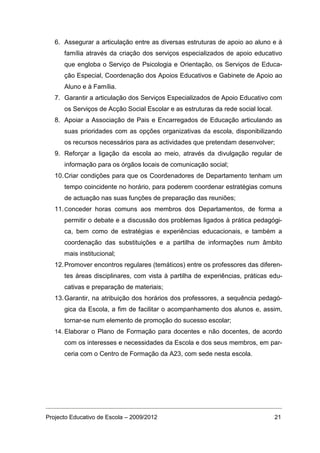 6. Assegurar a articulação entre as diversas estruturas de apoio ao aluno e à
      família através da criação dos serviços especializados de apoio educativo
      que engloba o Serviço de Psicologia e Orientação, os Serviços de Educa-
      ção Especial, Coordenação dos Apoios Educativos e Gabinete de Apoio ao
      Aluno e à Família.
   7. Garantir a articulação dos Serviços Especializados de Apoio Educativo com
      os Serviços de Acção Social Escolar e as estruturas da rede social local.
   8. Apoiar a Associação de Pais e Encarregados de Educação articulando as
      suas prioridades com as opções organizativas da escola, disponibilizando
      os recursos necessários para as actividades que pretendam desenvolver;
   9. Reforçar a ligação da escola ao meio, através da divulgação regular de
      informação para os órgãos locais de comunicação social;
   10. Criar condições para que os Coordenadores de Departamento tenham um
      tempo coincidente no horário, para poderem coordenar estratégias comuns
      de actuação nas suas funções de preparação das reuniões;
   11. Conceder horas comuns aos membros dos Departamentos, de forma a
      permitir o debate e a discussão dos problemas ligados à prática pedagógi-
      ca, bem como de estratégias e experiências educacionais, e também a
      coordenação das substituições e a partilha de informações num âmbito
      mais institucional;
   12. Promover encontros regulares (temáticos) entre os professores das diferen-
      tes áreas disciplinares, com vista à partilha de experiências, práticas edu-
      cativas e preparação de materiais;
   13. Garantir, na atribuição dos horários dos professores, a sequência pedagó-
      gica da Escola, a fim de facilitar o acompanhamento dos alunos e, assim,
      tornar-se num elemento de promoção do sucesso escolar;
   14. Elaborar o Plano de Formação para docentes e não docentes, de acordo
      com os interesses e necessidades da Escola e dos seus membros, em par-
      ceria com o Centro de Formação da A23, com sede nesta escola.




Projecto Educativo de Escola – 2009/2012                                          21
 