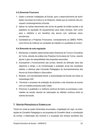 6.3. Dimensão Financeira

   1. Ceder e arrendar instalações da Escola, para o desenvolvimento de activi-
      dades nas áreas da Cultura e do Desporto, desde que as mesmas não pro-
      voquem constrangimentos à Escola;
   2. Aplicar as verbas decorrentes dos lucros de gestão do bufete escolar e da
      papelaria na aquisição de equipamentos para estes serviços, bem como
      para o refeitório e em benefício dos alunos com carências sócio-
      económicas.
   3. Candidatar-se a Projectos Financeiros, nomeadamente ao QREN, POPH,
      como forma de melhorar as condições de trabalho e a qualidade do ensino.

   6.4. Dimensão de auto-regulação

   1. Monitorizar o trabalho desenvolvido pelos Directores de Turma e Conselhos
      de Turma, através da análise dos Projectos Curriculares de Turma, visando
      apurar o grau de exequibilidade das propostas assumidas;
   2. Acompanhar o funcionamento das turmas, através da definição clara dos
      objectivos a atingir, e da monitorização e avaliação anual dos resultados
      obtidos, a efectuar pela Comissão Pedagógica de Acompanhamento dos
      Alunos do Ensino Básico e Secundário;
   3. Realizar, com periodicidade bienal, a autoavaliação da Escola com base na
      metodologia CAF;
   4. Promover o processo de avaliação de docentes e não docentes de acordo
      com os modelos propostos pela Tutela;
   5. Promover a qualidade e a melhoria contínua de todos os processos e acti-
      vidades da escola, através da valorização da reflexão contínua entre os
      actores da escola.



7. GESTÃO PEDAGÓGICA E CURRICULAR

Tendo em conta as quatro dimensões enunciadas, a legislação em vigor, as orien-
tações do Conselho Pedagógico e as propostas do Conselho Geral, a constituição
de turmas, a elaboração dos horários e a ocupação dos tempos escolares dos


Projecto Educativo de Escola – 2009/2012                                    22
 