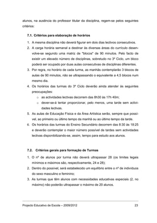 alunos, na ausência do professor titular da disciplina, regem-se pelos seguintes
critérios:

   7.1. Critérios para elaboração de horários

   1. A mesma disciplina não deverá figurar em dois dias lectivos consecutivos.
   2. A carga horária semanal a destinar às diversas áreas do currículo desen-
       volve-se segundo uma matriz de "blocos" de 90 minutos. Pelo facto de
       existir um elevado número de disciplinas, sobretudo no 3º Ciclo, um bloco
       poderá ser ocupado por duas aulas consecutivas de disciplinas diferentes.
   3. Por regra, no horário de cada turma, as manhãs contemplarão 3 blocos de
       aulas de 90 minutos, não se ultrapassando o equivalente a 4,5 blocos num
       mesmo dia.
   4. Os horários das turmas do 3º Ciclo deverão ainda atender às seguintes
       preocupações:
             o as actividades lectivas decorrem das 8h30 às 17h 40m;
             o dever-se-á tentar proporcionar, pelo menos, uma tarde sem activi-
                dades lectivas.
   5. As aulas de Educação Física e da Área Artística serão, sempre que possí-
       vel, ao primeiro ou último tempo da manhã ou ao último tempo da tarde.
   6. Os horários das turmas do Ensino Secundário decorrem das 8:30 às 18:25
       e deverão contemplar o maior número possível de tardes sem actividades
       lectivas disponibilizando-se, assim, tempo para estudo aos alunos.



   7.2. Critérios gerais para formação de Turmas

   1. O nº de alunos por turma não deverá ultrapassar 28 (os limites legais
       mínimos e máximos são, respectivamente, 24 e 28);
   2. Dentro do possível, será estabelecido um equilíbrio entre o nº de indivíduos
       do sexo masculino e feminino;
   3. As turmas que têm alunos com necessidades educativas especiais (2, no
       máximo) não poderão ultrapassar o máximo de 20 alunos.




Projecto Educativo de Escola – 2009/2012                                        23
 