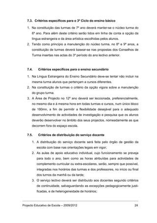 7.3. Critérios específicos para o 3º Ciclo do ensino básico

   1. Na constituição das turmas de 7º ano deverá manter-se o núcleo turma do
      6º ano. Para além deste critério serão tidos em linha de conta a opção da
      língua estrangeira e da área artística escolhidas pelos alunos.
   2. Tendo como princípio a manutenção do núcleo turma, no 8º e 9º anos, a
      constituição de turmas deverá basear-se nas propostas dos Conselhos de
      Turma insertas nas actas do 3º período do ano lectivo anterior.



   7.4.    Critérios específicos para o ensino secundário

   1. Na Língua Estrangeira do Ensino Secundário deve-se tentar não incluir na
      mesma turma alunos que pertençam a cursos diferentes.
   2. Na constituição de turmas o critério da opção vigora sobre a manutenção
      do grupo turma.
   3. A Área de Projecto no 12º ano deverá ser leccionada, preferencialmente,
      no mesmo dia e à mesma hora em todas turmas e cursos, num único bloco
      de 180mn, a fim de permitir a flexibilidade desejável para o adequado
      desenvolvimento de actividades de investigação e pesquisa que os alunos
      deverão desenvolver no âmbito dos seus projectos, nomeadamente as que
      decorrem fora do espaço escola.

   7.5.    Critérios de distribuição do serviço docente

      1. A distribuição do serviço docente será feita pelo órgão de gestão da
          escola com base nas orientações legais em vigor;
      2. As aulas de apoio educativo individual, cujo funcionamento se preveja
          para todo o ano, bem como as horas atribuídas para actividades de
          complemento curricular ou extra-escolares, serão, sempre que possível,
          integradas nos horários das turmas e dos professores, no início ou final
          dos turnos da manhã ou da tarde;
      3. O serviço lectivo deverá ser distribuído aos docentes segundo critérios
          de continuidade, salvaguardando as excepções pedagogicamente justi-
          ficadas, e de heterogeneidade de horários;



Projecto Educativo de Escola – 2009/2012                                       24
 