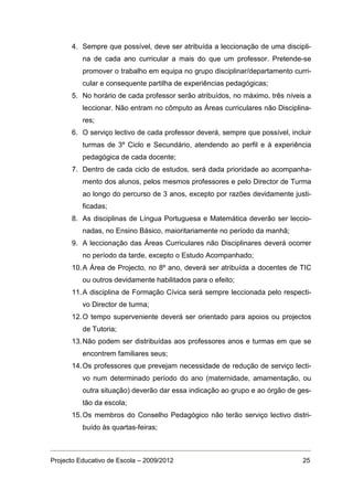 4. Sempre que possível, deve ser atribuída a leccionação de uma discipli-
          na de cada ano curricular a mais do que um professor. Pretende-se
          promover o trabalho em equipa no grupo disciplinar/departamento curri-
          cular e consequente partilha de experiências pedagógicas;
      5. No horário de cada professor serão atribuídos, no máximo, três níveis a
          leccionar. Não entram no cômputo as Áreas curriculares não Disciplina-
          res;
      6. O serviço lectivo de cada professor deverá, sempre que possível, incluir
          turmas de 3º Ciclo e Secundário, atendendo ao perfil e à experiência
          pedagógica de cada docente;
      7. Dentro de cada ciclo de estudos, será dada prioridade ao acompanha-
          mento dos alunos, pelos mesmos professores e pelo Director de Turma
          ao longo do percurso de 3 anos, excepto por razões devidamente justi-
          ficadas;
      8. As disciplinas de Língua Portuguesa e Matemática deverão ser leccio-
          nadas, no Ensino Básico, maioritariamente no período da manhã;
      9. A leccionação das Áreas Curriculares não Disciplinares deverá ocorrer
          no período da tarde, excepto o Estudo Acompanhado;
      10. A Área de Projecto, no 8º ano, deverá ser atribuída a docentes de TIC
          ou outros devidamente habilitados para o efeito;
      11. A disciplina de Formação Cívica será sempre leccionada pelo respecti-
          vo Director de turma;
      12. O tempo superveniente deverá ser orientado para apoios ou projectos
          de Tutoria;
      13. Não podem ser distribuídas aos professores anos e turmas em que se
          encontrem familiares seus;
      14. Os professores que prevejam necessidade de redução de serviço lecti-
          vo num determinado período do ano (maternidade, amamentação, ou
          outra situação) deverão dar essa indicação ao grupo e ao órgão de ges-
          tão da escola;
      15. Os membros do Conselho Pedagógico não terão serviço lectivo distri-
          buído às quartas-feiras;



Projecto Educativo de Escola – 2009/2012                                      25
 