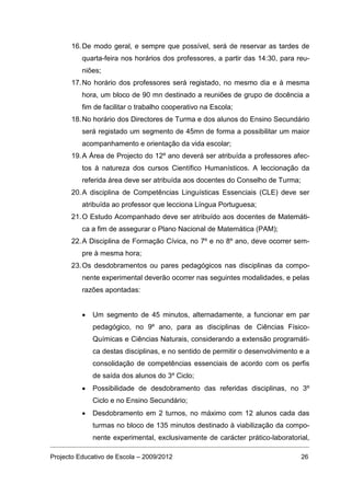 16. De modo geral, e sempre que possível, será de reservar as tardes de
          quarta-feira nos horários dos professores, a partir das 14:30, para reu-
          niões;
      17. No horário dos professores será registado, no mesmo dia e à mesma
          hora, um bloco de 90 mn destinado a reuniões de grupo de docência a
          fim de facilitar o trabalho cooperativo na Escola;
      18. No horário dos Directores de Turma e dos alunos do Ensino Secundário
          será registado um segmento de 45mn de forma a possibilitar um maior
          acompanhamento e orientação da vida escolar;
      19. A Área de Projecto do 12º ano deverá ser atribuída a professores afec-
          tos à natureza dos cursos Científico Humanísticos. A leccionação da
          referida área deve ser atribuída aos docentes do Conselho de Turma;
      20. A disciplina de Competências Linguísticas Essenciais (CLE) deve ser
          atribuída ao professor que lecciona Língua Portuguesa;
      21. O Estudo Acompanhado deve ser atribuído aos docentes de Matemáti-
          ca a fim de assegurar o Plano Nacional de Matemática (PAM);
      22. A Disciplina de Formação Cívica, no 7º e no 8º ano, deve ocorrer sem-
          pre à mesma hora;
      23. Os desdobramentos ou pares pedagógicos nas disciplinas da compo-
          nente experimental deverão ocorrer nas seguintes modalidades, e pelas
          razões apontadas:


          •   Um segmento de 45 minutos, alternadamente, a funcionar em par
              pedagógico, no 9º ano, para as disciplinas de Ciências Físico-
              Químicas e Ciências Naturais, considerando a extensão programáti-
              ca destas disciplinas, e no sentido de permitir o desenvolvimento e a
              consolidação de competências essenciais de acordo com os perfis
              de saída dos alunos do 3º Ciclo;
          •   Possibilidade de desdobramento das referidas disciplinas, no 3º
              Ciclo e no Ensino Secundário;
          •   Desdobramento em 2 turnos, no máximo com 12 alunos cada das
              turmas no bloco de 135 minutos destinado à viabilização da compo-
              nente experimental, exclusivamente de carácter prático-laboratorial,

Projecto Educativo de Escola – 2009/2012                                        26
 