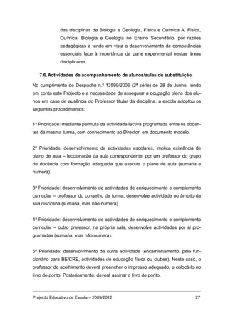 das disciplinas de Biologia e Geologia, Física e Química A, Física,
             Química, Biologia e Geologia no Ensino Secundário, por razões
             pedagógicas e tendo em vista o desenvolvimento de competências
             essenciais face à importância da parte experimental nestas áreas
             disciplinares.

   7.6. Actividades de acompanhamento de alunos/aulas de substituição

No cumprimento do Despacho n.º 13599/2006 (2ª série) de 28 de Junho, tendo
em conta este Projecto e a necessidade de assegurar a ocupação plena dos alu-
nos em caso de ausência do Professor titular da disciplina, a escola adoptou os
seguintes procedimentos:


1ª Prioridade: mediante permuta da actividade lectiva programada entre os docen-
tes da mesma turma, com conhecimento ao Director, em documento modelo.


2ª Prioridade: desenvolvimento de actividades escolares, implica existência de
plano de aula – leccionação da aula correspondente, por um professor do grupo
de docência com formação adequada que executa o plano de aula (sumaria e
numera).


3ª Prioridade: desenvolvimento de actividades de enriquecimento e complemento
curricular – professor do conselho de turma, desenvolve actividade no âmbito da
sua disciplina (sumaria, mas não numera).


4ª Prioridade: desenvolvimento de actividades de enriquecimento e complemento
curricular – outro professor, na própria sala, desenvolve actividades por si pro-
gramadas (sumaria, mas não numera).


5ª Prioridade: desenvolvimento de outra actividade (encaminhamento, pelo fun-
cionário para BE/CRE, actividades de educação física ou clubes). Neste caso, o
professor de acolhimento deverá preencher o impresso adequado, e colocá-lo no
livro de ponto. Posteriormente, deverá assinar o livro de ponto.



Projecto Educativo de Escola – 2009/2012                                      27
 