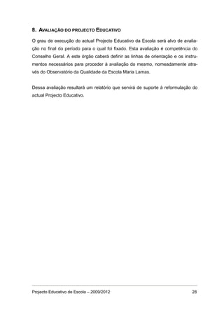 8. AVALIAÇÃO DO PROJECTO EDUCATIVO

O grau de execução do actual Projecto Educativo da Escola será alvo de avalia-
ção no final do período para o qual foi fixado. Esta avaliação é competência do
Conselho Geral. A este órgão caberá definir as linhas de orientação e os instru-
mentos necessários para proceder à avaliação do mesmo, nomeadamente atra-
vés do Observatório da Qualidade da Escola Maria Lamas.


Dessa avaliação resultará um relatório que servirá de suporte à reformulação do
actual Projecto Educativo.




Projecto Educativo de Escola – 2009/2012                                     28
 