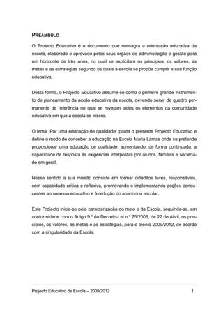 PREÂMBULO

O Projecto Educativo é o documento que consagra a orientação educativa da
escola, elaborado e aprovado pelos seus órgãos de administração e gestão para
um horizonte de três anos, no qual se explicitam os princípios, os valores, as
metas e as estratégias segundo os quais a escola se propõe cumprir a sua função
educativa.


Desta forma, o Projecto Educativo assume-se como o primeiro grande instrumen-
to de planeamento da acção educativa da escola, devendo servir de quadro per-
manente de referência no qual se revejam todos os elementos da comunidade
educativa em que a escola se insere.


O lema “Por uma educação de qualidade” pauta o presente Projecto Educativo e
define o modo de conceber a educação na Escola Maria Lamas onde se pretende
proporcionar uma educação de qualidade, aumentando, de forma continuada, a
capacidade de resposta às exigências interpostas por alunos, famílias e socieda-
de em geral.


Nesse sentido a sua missão consiste em formar cidadãos livres, responsáveis,
com capacidade crítica e reflexiva, promovendo e implementando acções condu-
centes ao sucesso educativo e à redução do abandono escolar.


Este Projecto inicia-se pela caracterização do meio e da Escola, seguindo-se, em
conformidade com o Artigo 9.º do Decreto-Lei n.º 75/2008, de 22 de Abril, os prin-
cípios, os valores, as metas e as estratégias, para o triénio 2009/2012, de acordo
com a singularidade da Escola.




Projecto Educativo de Escola – 2009/2012                                       1
 