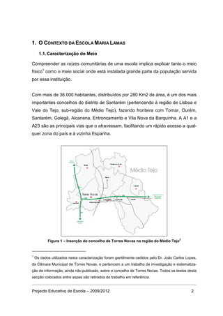 1. O CONTEXTO DA ESCOLA MARIA LAMAS

      1.1. Caracterização do Meio

Compreender as raízes comunitárias de uma escola implica explicar tanto o meio
físico1 como o meio social onde está instalada grande parte da população servida
por essa instituição.


Com mais de 36.000 habitantes, distribuídos por 280 Km2 de área, é um dos mais
importantes concelhos do distrito de Santarém (pertencendo à região de Lisboa e
Vale do Tejo, sub-região do Médio Tejo), fazendo fronteira com Tomar, Ourém,
Santarém, Golegã, Alcanena, Entroncamento e Vila Nova da Barquinha. A A1 e a
A23 são as principais vias que o atravessam, facilitando um rápido acesso a qual-
quer zona do país e à vizinha Espanha.




                                                                                        2
           Figura 1 – Inserção do concelho de Torres Novas na região do Médio Tejo



1
    Os dados utilizados nesta caracterização foram gentilmente cedidos pelo Dr. João Carlos Lopes,
da Câmara Municipal de Torres Novas, e pertencem a um trabalho de investigação e sistematiza-
ção de informação, ainda não publicado, sobre o concelho de Torres Novas. Todos os textos desta
secção colocados entre aspas são retirados do trabalho em referência.


Projecto Educativo de Escola – 2009/2012                                                       2
 