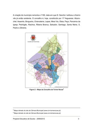 A criação do município remonta a 1190, data em que D. Sancho I atribuiu o foral à
vila já então existente. O concelho é, hoje, constituído por 17 freguesias: Alcoro-
chel, Assentis, Brogueira, Chancelaria, Lapas, Meia Via, Olaia, Paço, Parceiros da
Igreja, Pedrógão, Riachos, Ribeira Branca, Salvador, Santiago, Santa Maria, S.
Pedro e Zibreira.




                                                                        3
                         Figura 2 – Mapa do Concelho de Torres Novas




2
    Mapa retirado do site da Câmara Municipal (www.cm-torresnovas.pt)
3
    Mapa retirado do site da Câmara Municipal (www.cm-torresnovas.pt)


Projecto Educativo de Escola – 2009/2012                                        3
 