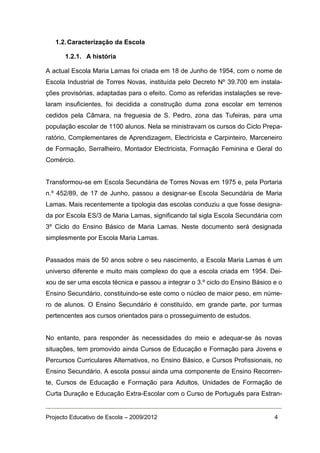 1.2. Caracterização da Escola

      1.2.1. A história

A actual Escola Maria Lamas foi criada em 18 de Junho de 1954, com o nome de
Escola Industrial de Torres Novas, instituída pelo Decreto Nº 39.700 em instala-
ções provisórias, adaptadas para o efeito. Como as referidas instalações se reve-
laram insuficientes, foi decidida a construção duma zona escolar em terrenos
cedidos pela Câmara, na freguesia de S. Pedro, zona das Tufeiras, para uma
população escolar de 1100 alunos. Nela se ministravam os cursos do Ciclo Prepa-
ratório, Complementares de Aprendizagem, Electricista e Carpinteiro, Marceneiro
de Formação, Serralheiro, Montador Electricista, Formação Feminina e Geral do
Comércio.


Transformou-se em Escola Secundária de Torres Novas em 1975 e, pela Portaria
n.º 452/89, de 17 de Junho, passou a designar-se Escola Secundária de Maria
Lamas. Mais recentemente a tipologia das escolas conduziu a que fosse designa-
da por Escola ES/3 de Maria Lamas, significando tal sigla Escola Secundária com
3º Ciclo do Ensino Básico de Maria Lamas. Neste documento será designada
simplesmente por Escola Maria Lamas.


Passados mais de 50 anos sobre o seu nascimento, a Escola Maria Lamas é um
universo diferente e muito mais complexo do que a escola criada em 1954. Dei-
xou de ser uma escola técnica e passou a integrar o 3.º ciclo do Ensino Básico e o
Ensino Secundário, constituindo-se este como o núcleo de maior peso, em núme-
ro de alunos. O Ensino Secundário é constituído, em grande parte, por turmas
pertencentes aos cursos orientados para o prosseguimento de estudos.


No entanto, para responder às necessidades do meio e adequar-se às novas
situações, tem promovido ainda Cursos de Educação e Formação para Jovens e
Percursos Curriculares Alternativos, no Ensino Básico, e Cursos Profissionais, no
Ensino Secundário. A escola possui ainda uma componente de Ensino Recorren-
te, Cursos de Educação e Formação para Adultos, Unidades de Formação de
Curta Duração e Educação Extra-Escolar com o Curso de Português para Estran-


Projecto Educativo de Escola – 2009/2012                                       4
 
