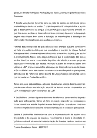 geiros, no âmbito do Projecto Português para Todos, promovido pelo Ministério da
Educação.


A Escola Maria Lamas faz ainda parte da rede de escolas de referência para o
ensino bilingue de alunos surdos. O objectivo principal é o de possibilitar a aquisi-
ção e desenvolvimento da Língua Gestual Portuguesa (LGP) como primeira lín-
gua dos alunos surdos e o desenvolvimento do processo de ensino e de aprendi-
zagem nesta língua, bem como a aplicação de metodologias e estratégias de
intervenção interdisciplinares, adequadas aos mesmos.


Partindo dos pressupostos de que a educação das crianças e jovens surdos deve
ser feita em ambientes bilingues que possibilitem o domínio da Língua Gestual
Portuguesa como primeira língua do aluno surdo e o domínio do português escrito
e, eventualmente, falado, como segunda língua e que a concentração dos alunos
surdos, inseridos numa comunidade linguística de referência e num grupo de
socialização constituído por adultos, crianças e jovens de diversas idades que
utilizam a LGP, promove condições adequadas ao desenvolvimento desta língua,
a Escola Maria Lamas assume-se, no universo das escolas públicas portuguesas,
como Escola de Referência para o Ensino da Língua Gestual para alunos surdos
que frequentam o Ensino Secundário.


Tendo em conta esta realidade, a Escola Maria Lamas integra docentes com for-
mação especializada em educação especial na área da surdez competentes em
LGP, formadores de LGP e intérpretes de LGP.


A Escola Maria Lamas é igualmente escola de referência para o ensino do portu-
guês para estrangeiros. Como tal, tem procurado responder às necessidades
duma comunidade escolar linguisticamente heterogénea, fruto de um crescente
fenómeno migratório que assume novos contornos para a sociedade portuguesa.


Escola e professores confrontam-se com a responsabilidade de acolher essa
diversidade e de preparar os cidadãos, reconhecendo o direito à identidade lin-
guística e cultural, através da implementação de diversas medidas relativas ao

Projecto Educativo de Escola – 2009/2012                                          5
 