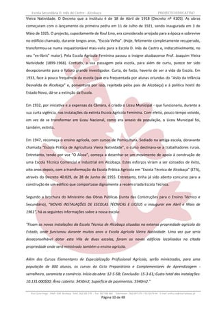 Escola Secundária D. Inês de Castro - Alcobaça                                                                    PROJECTO EDUCATIVO
Vieira Natividade. O Decreto que a instituiu é de 18 de Abril de 1918 (Decreto nº 4105). As obras
começaram com o lançamento da primeira pedra em 11 de Julho de 1921, sendo inaugurada em 3 de
Maio de 1925. O projecto, supostamente de Raul Lino, era considerado arrojado para a época e sobrevive
no edifício chamado, durante longos anos, “Escola Velha”. (Hoje, felizmente completamente recuperado,
transformou-se numa inquestionável mais-valia para a Escola D. Inês de Castro e, indiscutivelmente, no
seu “ex-líbris” maior). Pela Escola Agrícola Feminina passou o insigne alcobacense Prof. Joaquim Vieira
Natividade (1899-1968). Contudo, a sua passagem pela escola, para além de curta, parece ter sido
decepcionante para o futuro grande investigador. Curta, de facto, haveria de ser a vida da Escola. Em
1933, face à pouca frequência da escola (que era frequentada por alunas oriundas do “Asilo da Infância
Desvalida de Alcobaça” e, porventura por isso, rejeitada pelos pais de Alcobaça) e à política hostil do
Estado Novo, dá-se a extinção da Escola.


Em 1932, por iniciativa e a expensas da Câmara, é criado o Liceu Municipal - que funcionaria, durante a
sua curta vigência, nas instalações da extinta Escola Agrícola Feminina. Com efeito, pouco tempo volvido,
em vez de se transformar em Liceu Nacional, como era anseio da população, o Liceu Municipal foi,
também, extinto.


Em 1947, recomeça o ensino agrícola, com cursos de Pomicultura. Sediado na antiga escola, doravante
chamada “Escola Prática de Agricultura Vieira Natividade”, o curso destinava-se a trabalhadores rurais.
Entretanto, tendo por voz “O Alcoa”, começa a desenhar-se um movimento de apoio à construção de
uma Escola Técnica Comercial e Industrial em Alcobaça. Estes esforços viriam a ser coroados de êxito,
oito anos depois, com a transformação da Escola Prática Agrícola em “Escola Técnica de Alcobaça” (ETA),
através do Decreto 40:029, de 28 de Junho de 1955. Entretanto, tinha já sido aberto concurso para a
construção de um edifício que comportasse dignamente a recém criada Escola Técnica.


Segundo a brochura do Ministério das Obras Públicas (Junta das Construções para o Ensino Técnico e
Secundário), "NOVAS INSTALAÇÕES DE ESCOLAS TÉCNICAS E LICEUS a inaugurar em Abril e Maio de
1961", há as seguintes informações sobre a nossa escola:


"Ficam as novas instalações da Escola Técnica de Alcobaça situadas na extensa propriedade agrícola do
Estado, onde funcionou durante muitos anos a Escola Agrícola Vieira Natividade. Uma vez que seria
desaconselhável dotar esta Vila de duas escolas, foram os novos edifícios localizados na citada
propriedade onde será ministrado também o ensino agrícola.


Além dos Cursos Elementares de Especialização Profissional Agrícola, serão ministrados, para uma
população de 800 alunos, os cursos do Ciclo Preparatório e Complementares de Aprendizagem -
serralheiro, ceramista e comércio. Início da obra: 12-5-58; Conclusão: 15-3-61; Custo total das instalações:
10.131.000$00; Área coberta: 3450m2; Superfície de pavimentos: 5340m2."

   Rua Costa Veiga - 2460– 028 Alcobaça Telef. 262 505 170 - Fax 262 596 460   Telemóveis : 962 097 175 – 913 6174 44 E-mail: esdica.ce@mail.telepac.pt
                                                                 Página 10 de 48
 