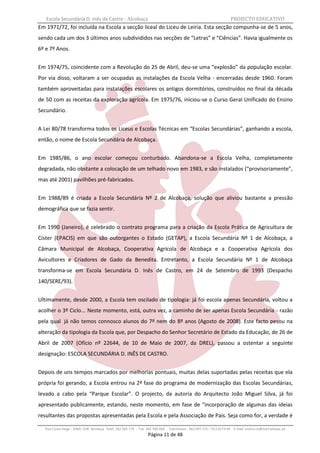 Escola Secundária D. Inês de Castro - Alcobaça                                                                    PROJECTO EDUCATIVO
Em 1971/72, foi incluída na Escola a secção liceal do Liceu de Leiria. Esta secção compunha-se de 5 anos,
sendo cada um dos 3 últimos anos subdivididos nas secções de “Letras” e “Ciências”. Havia igualmente os
6º e 7º Anos.


Em 1974/75, coincidente com a Revolução do 25 de Abril, deu-se uma “explosão” da população escolar.
Por via disso, voltaram a ser ocupadas as instalações da Escola Velha - encerradas desde 1960. Foram
também aproveitadas para instalações escolares os antigos dormitórios, construídos no final da década
de 50 com as receitas da exploração agrícola. Em 1975/76, iniciou-se o Curso Geral Unificado do Ensino
Secundário.


A Lei 80/78 transforma todos os Liceus e Escolas Técnicas em “Escolas Secundárias”, ganhando a escola,
então, o nome de Escola Secundária de Alcobaça.


Em 1985/86, o ano escolar começou conturbado. Abandona-se a Escola Velha, completamente
degradada, não obstante a colocação de um telhado novo em 1983, e são instalados (“provisoriamente”,
mas até 2001) pavilhões pré-fabricados.


Em 1988/89 é criada a Escola Secundária Nº 2 de Alcobaça, solução que aliviou bastante a pressão
demográfica que se fazia sentir.


Em 1990 (Janeiro), é celebrado o contrato programa para a criação da Escola Prática de Agricultura de
Cister (EPACIS) em que são outorgantes o Estado (GETAP), a Escola Secundária Nº 1 de Alcobaça, a
Câmara Municipal de Alcobaça, Cooperativa Agrícola de Alcobaça e a Cooperativa Agrícola dos
Avicultores e Criadores de Gado da Benedita. Entretanto, a Escola Secundária Nº 1 de Alcobaça
transforma-se em Escola Secundária D. Inês de Castro, em 24 de Setembro de 1993 (Despacho
140/SERE/93).


Ultimamente, desde 2000, a Escola tem oscilado de tipologia: já foi escola apenas Secundária, voltou a
acolher o 3º Ciclo... Neste momento, está, outra vez, a caminho de ser apenas Escola Secundária - razão
pela qual já não temos connosco alunos do 7º nem do 8º anos (Agosto de 2008). Este facto pesou na
alteração da tipologia da Escola que, por Despacho do Senhor Secretário de Estado da Educação, de 26 de
Abril de 2007 (Ofício nº 22644, de 10 de Maio de 2007, da DREL), passou a ostentar a seguinte
designação: ESCOLA SECUNDÁRIA D. INÊS DE CASTRO.


Depois de uns tempos marcados por melhorias pontuais, muitas delas suportadas pelas receitas que ela
própria foi gerando, a Escola entrou na 2ª fase do programa de modernização das Escolas Secundárias,
levado a cabo pela “Parque Escolar”. O projecto, da autoria do Arquitecto João Miguel Silva, já foi
apresentado publicamente, estando, neste momento, em fase de “incorporação de algumas das ideias
resultantes das propostas apresentadas pela Escola e pela Associação de Pais. Seja como for, a verdade é

   Rua Costa Veiga - 2460– 028 Alcobaça Telef. 262 505 170 - Fax 262 596 460   Telemóveis : 962 097 175 – 913 6174 44 E-mail: esdica.ce@mail.telepac.pt
                                                                 Página 11 de 48
 