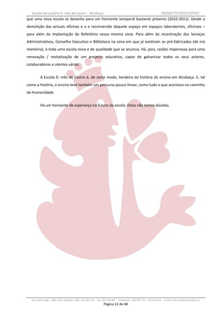 Escola Secundária D. Inês de Castro - Alcobaça                                                                   PROJECTO EDUCATIVO
que uma nova escola se desenha para um horizonte temporal bastante próximo (2010-2011). Desde a
demolição das actuais oficinas e a a reconversão daquele espaço em espaços laboratoriais, oficinais –
para além da implantação do Refeitório nessa mesma zona. Para além da recentração dos Serviços
Administrativos, Conselho Executivo e Biblioteca na zona em que já existiram os pré-fabricados (de má
memória), é toda uma escola nova e de qualidade que se anuncia. Há, pois, razões imperiosas para uma
renovação / revitalização de um projecto educativo, capaz de galvanizar todos os seus actores,
colaboradores e utentes vários.


         A Escola D. Inês de Castro é, de certo modo, herdeira da história do ensino em Alcobaça. E, tal
como a história, o ensino teve também um percurso pouco linear, como tudo o que acontece no caminho
da Humanidade.


         Há um horizonte de esperança no futuro da escola. Disso não temos dúvidas.




  Rua Costa Veiga - 2460– 028 Alcobaça Telef. 262 505 170 - Fax 262 596 460   Telemóveis : 962 097 175 – 913 6174 44 E-mail: esdica.ce@mail.telepac.pt
                                                                Página 12 de 48
 