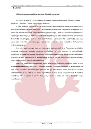 Escola Secundária D. Inês de Castro - Alcobaça                                                                    PROJECTO EDUCATIVO
   3. Valores:


          Cidadania, sucesso, qualidade, abertura, liberdade intelectual


          Na esteira do anterior PEE, os conceitos de sucesso, qualidade e cidadania, enquanto valores
operativos, continuam a formar o seu núcleo conceptual.
          A estes devemos acrescentar outras preocupações, decorrentes quer da definição da missão da
instituição quer de outros deles derivados: a dualidade ensino/formação, o imperativo de dignificação da
actividades docente e discente, a equação investigação/mudança, a dialéctica diversificação/referência, a
objectivação da avaliação, o predomínio sustentado do pedagógico sobre o administrativo, o incremento
da inclusão em conjugação com os - mais individualistas - reconhecimento e valorização pessoais, a
matriz local, nacional e europeia em que nos inserimos, nomeadamente a centralidade do humanismo
neste eixo axiológico.
          Um outro valor emerge, cada vez mais, como incontornável: o de “abertura”, com toda a
semântica relacionada: inclusão, mudança, sensibilidade ao erro, abertura às potencialidades
pedagógicas das novas tecnologias. Numa época em que nada é garantido e tudo é para ser justificado, a
inculcação do valor da mudança, da adaptabilidade ao que é mutável, não constitui apenas um valor;
constitui também um “manual de sobrevivência”.
          Afigura-se importante complementar, agora, este quadro referencial de valores com a inclusão
da liberdade intelectual. Conquistada a liberdade política e a liberdade de expressão, é importante que
uma escola secundária se oriente pelo princípio de que deve formar jovens capazes de construir
autonomamente o seu saber e não meros reprodutores de tudo o que o magister dixit. A liberdade
aprende-se, não se ensina. A escola deve, pois, assumir-se como um espaço facilitador dessa
aprendizagem.




   Rua Costa Veiga - 2460– 028 Alcobaça Telef. 262 505 170 - Fax 262 596 460   Telemóveis : 962 097 175 – 913 6174 44 E-mail: esdica.ce@mail.telepac.pt
                                                                 Página 13 de 48
 