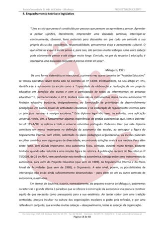 Escola Secundária D. Inês de Castro - Alcobaça                                                                   PROJECTO EDUCATIVO
   4. Enquadramento teórico e legislativo



           "Uma escola que pensa é constituída por pessoas que pensam ou aprendem a pensar. Aprender
           a pensar significa, literalmente, empreender uma discussão contínua, interrogar-se
           continuamente, observar, levar materiais para discussões em que cada um controla a sua
           própria discussão, consciência, responsabilidade, pensamento ético e pensamento cultural. O
           que interessa é que a escola pense e, para isso, são precisas muitas cabeças. Uma única cabeça
           pode obviamente pensar e até chegar muito longe. Contudo, no que diz respeito à educação, é
           necessária uma discussão conjunta; é preciso entrar em crise".


                                                                                                        Malaguzzi, 1991
            De uma forma sistemática e intencional, a primeira vez que o conceito de “Projecto Educativo”
se tornou operativo talvez tenha sido no Decreto-Lei nº 43/89. Efectivamente, no seu artigo 2º, nº1,
identifica-se a autonomia da escola como a “capacidade de elaboração e realização de um projecto
educativo em benefício dos alunos e com a participação de todos os intervenientes no processo
educativo.” E, pormenorizando, o nº 2, destaca quais são os instrumentos dessa mesma autonomia:”O
Projecto educativo traduz-se, designadamente, na formulação de prioridades de desenvolvimento
pedagógico, em planos anuais de actividades educativas e na elaboração de regulamentos internos para
os principais sectores e serviços escolares.” Este diploma legal não teve, no entanto, uma aplicação
universal, vindo, sim, a fundamentar algumas experiências de gestão autonómicas que, com o Decreto-
Lei nº 115-A/98, se aplicou a todo o universo educativo português. Podemos dizer que este diploma
constituiu um marco importante na definição da autonomia das escolas, ao consagrar a figura do
Regulamento Interno. Com efeito, sobretudo no plano pedagógico-organizacional, as escolas puderam
escolher caminhos com algum grau de diversidade, encontrando soluções mais à sua medida. Para além
deste facto, sem dúvida importante, esta autonomia ficou, contudo, durante muito tempo, bastante
limitada, quando não reduzida a uma simples figura de retórica. A publicação recente do Decreto-Lei nº
75/2008, de 22 de Abril, vem aprofundar esta tendência autonómica, consagrando como instrumentos da
autonomia, para além do Projecto Educativo (que vem de 1989), do Regulamento Interno e do Plano
Anual de Actividades (que vem de 1998), o Orçamento. A este nível, porém, as possibilidades de
intervenção não estão ainda suficientemente desenvolvidas – para além de um ou outro contrato de
autonomia já assinados.
           Em termos de doutrina, a partir, nomeadamente, do pequeno excerto de Malaguzzi, poderemos
caracterizar o grande dilema / paradoxo que se oferece à construção da autonomia: ela procura construir
aquilo de que necessita como pressuposto para a sua existência. Ao tentar cortar com uma tradição
centralista, procura inculcar na cultura das organizações escolares o gosto pela reflexão, e por uma
reflexão em conjunto, que envolva muitas cabeças – desejavelmente, todas as cabeças da organização.

  Rua Costa Veiga - 2460– 028 Alcobaça Telef. 262 505 170 - Fax 262 596 460   Telemóveis : 962 097 175 – 913 6174 44 E-mail: esdica.ce@mail.telepac.pt
                                                                Página 14 de 48
 