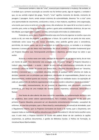 Escola Secundária D. Inês de Castro - Alcobaça                                                                    PROJECTO EDUCATIVO
            Interessante também a ideia de “crise”, essencial para implementar a mudança. Na verdade, se
é verdade que a primeira associação ao conceito nos faz lembrar perda, algo de negativo, a verdade é
que, no seu sentido original (do grego, “krisis”), “crise” significa momento de decisão, momento de
pesagem / passagem. Assim, sendo sempre sinónimo de vulnerabilidade, devemos “ler a crise” como
uma oportunidade de crescimento, conducente a novos, e mais maduros, equilíbrios. Uma organização,
uma escola, que nunca se sente em crise não cresce, não amadurece. Ser capaz de ler as crises é, assim, o
caminho para, evitar as falsas tranquilidades, ganhar o gosto pelas estabilidades dinâmicas, de que nos
fala Albalat, que exigem participações e acordos, comunicação entre todos os colaboradores.
            Pretende-se, assim, que o Projecto Educativo seja uma forma de organizar as tarefas a que uma
escola se dá, um meio de projectar e de antecipar o futuro. Só a partir de um ponto de vista assim,
modelizado como causa final das nossas actividades, estas poderão ganhar peso e consistência,
permitindo, do mesmo passo, que se arregimentem os meios necessários, as vontades e as sinergias
bastantes à consecução das ideias mais importantes. No actual contexto, é também fundamental gizar
um Projecto Educativo que, hierarquizando prioridades e objectivos, permita lançar luz sobre o que
avaliar.
            Acusa-se, e muitas vezes com razão, este tipo de documentos de ser apenas teoria, de ser mais
um monte de papel. Para desmontar esta acusação, será necessário “obrigar” o Projecto Educativo a
traduzir uma singularidade – a escola – dotada de uma vontade colectivamente construída, de uma
verdadeira cultura de escola. De acordo com Matias Alves, o Projecto Educativo deverá ser “atractivo,
benéfico e funcional para a comunidade educativa, distinto de qualquer outro, selectivo em todas as
decisões, coerente com os princípios que estabelecer, distribuidor de responsabilidades, flexível no seu
desenvolvimento, rendível quanto aos recursos, inovador, atento às realidades locais e às aspirações de
cada um, potenciador da melhoria organizacional e do sucesso escolar e educativo e aberto à sociedade.”
            Resultado, necessariamente, de um processo de diagnóstico, este documento constituinte
pretende-se, por força de uma tradição tão recente quanto imperativa, consensual, democrático e
flexível.
            Esta faceta de obra aberta não deve retirar-lhe capacidades de fundamentação decisória; sem
ser apodíctico, deve conter valores operacionalizáveis. Fiel à tradição, inaugurada há dez anos pelo
primeiro Projecto Educativo, procurará ser um documento eminentemente orientador, susceptível de
enformar, ao nível dos princípios, quer o Plano Anual (e, eventualmente, plurianual) de Actividades, quer
o Regulamento Interno, quer os Projectos Curriculares de Escola e de Turma, quer o Orçamento, sem
esquecer todas as medidas de política educativa que a Escola Secundária D. Inês de Castro escolher como
suas. A este nível, o Projecto Educativo de Escola não poderá deixar de dar coerência às opções
orçamentais, às políticas documentais, à gestão da Biblioteca Escolar, à Política de Formação, às
iniciativas Novas Oportunidades.




   Rua Costa Veiga - 2460– 028 Alcobaça Telef. 262 505 170 - Fax 262 596 460   Telemóveis : 962 097 175 – 913 6174 44 E-mail: esdica.ce@mail.telepac.pt
                                                                 Página 15 de 48
 