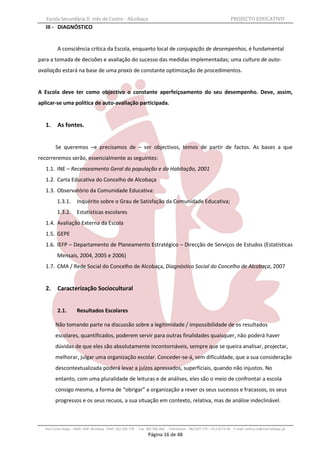 Escola Secundária D. Inês de Castro - Alcobaça                                                                    PROJECTO EDUCATIVO
   III - DIAGNÓSTICO


          A consciência crítica da Escola, enquanto local de conjugação de desempenhos, é fundamental
para a tomada de decisões e avaliação do sucesso das medidas implementadas; uma cultura de auto-
avaliação estará na base de uma praxis de constante optimização de procedimentos.


A Escola deve ter como objectivo o constante aperfeiçoamento do seu desempenho. Deve, assim,
aplicar-se uma política de auto-avaliação participada.


   1.     As fontes.


         Se queremos –e precisamos de – ser objectivos, temos de partir de factos. As bases a que
recorreremos serão, essencialmente as seguintes:
   1.1. INE – Recenseamento Geral da população e da Habitação, 2001
   1.2. Carta Educativa do Concelho de Alcobaça
   1.3. Observatório da Comunidade Educativa:
          1.3.1.      Inquérito sobre o Grau de Satisfação da Comunidade Educativa;
          1.3.2.      Estatísticas escolares
   1.4. Avaliação Externa da Escola
   1.5. GEPE
   1.6. IEFP – Departamento de Planeamento Estratégico – Direcção de Serviços de Estudos (Estatísticas
          Mensais, 2004, 2005 e 2006)
   1.7. CMA / Rede Social do Concelho de Alcobaça, Diagnóstico Social do Concelho de Alcobaça, 2007


   2.     Caracterização Sociocultural


          2.1.        Resultados Escolares

         Não tomando parte na discussão sobre a legitimidade / impossibilidade de os resultados
         escolares, quantificados, poderem servir para outras finalidades quaisquer, não poderá haver
         dúvidas de que eles são absolutamente incontornáveis, sempre que se queira analisar, projectar,
         melhorar, julgar uma organização escolar. Conceder-se-á, sem dificuldade, que a sua consideração
         descontextualizada poderá levar a juízos apressados, superficiais, quando não injustos. No
         entanto, com uma pluralidade de leituras e de análises, eles são o meio de confrontar a escola
         consigo mesma, a forma de “obrigar” a organização a rever os seus sucessos e fracassos, os seus
         progressos e os seus recuos, a sua situação em contexto, relativa, mas de análise indeclinável.



   Rua Costa Veiga - 2460– 028 Alcobaça Telef. 262 505 170 - Fax 262 596 460   Telemóveis : 962 097 175 – 913 6174 44 E-mail: esdica.ce@mail.telepac.pt
                                                                 Página 16 de 48
 
