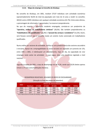 Escola Secundária D. Inês de Castro - Alcobaça                                                                    PROJECTO EDUCATIVO
                   2.2.4. Mapa do emprego no Concelho de Alcobaça


       No concelho de Alcobaça, em 2001, residiam 27137 indivíduos com actividade económica
       (aproximadamente 58,3% do total da população com mais de 15 anos a residir no concelho:
       46532) contra 19395 indivíduos sem qualquer actividade económica (41.7%). Entre estes últimos,
       a percentagem de reformados / aposentados / na reserva é preponderante.
       No que diz respeito à população residente empregada, constata-se um predomínio de
       “operários, artífices ou trabalhadores similares” (28,3%). São também preponderantes os
       “trabalhadores não qualificados” (15,3%) e “pessoal dos serviços e vendedores” (11,5%). Assim,
       será forçoso concluir que o concelho revela um cenário muito carenciado em trabalhadores
       qualificados.


       Numa análise por sectores de actividade, verifica-se uma predominância dos sectores secundário
       e terciário. Apesar de a empregabilidade no sector terciário ter registado um aumento de 11%,
       entre 1991 e 2001, é indisfarçável um abrandamento, hoje em dia, da capacidade de criar
       empregos neste sector de actividade – o que segue, alias, uma tendência registada a nível
       nacional.


       Segundo os dados de 2001, a taxa de desemprego era de 4,2%, sendo que 33,5% destes apenas
       tinham o 1º ciclo como habilitações literárias.




                       DESEMPREGO REGISTADO, SEGUNDO OS NÍVEIS DE ESCOLARIDADE
                                          (Situação no final dos meses de Setembro)
                                                               NÍVEIS DE ESCOLARIDADE
             ANO
                             Nenhum             1º CEB         2º CEB     3º CEB    SEC.                          SUP.         TOTAL
             2004              116               586             341       293      272                           156           1764
             2005              106               641             329       320      270                           191           1859
             2006              123               610             304       398      317                           196           1948
         Fonte: Rede Social do Concelho de Alcobaça, Diagnóstico Social do Concelho de Alcobaça, CMA, 2007




Rua Costa Veiga - 2460– 028 Alcobaça Telef. 262 505 170 - Fax 262 596 460   Telemóveis : 962 097 175 – 913 6174 44 E-mail: esdica.ce@mail.telepac.pt
                                                              Página 21 de 48
 