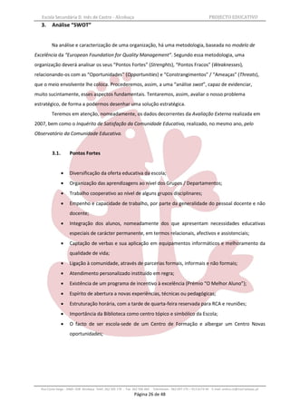 Escola Secundária D. Inês de Castro - Alcobaça                                                                   PROJECTO EDUCATIVO
   3.    Análise “SWOT”


         Na análise e caracterização de uma organização, há uma metodologia, baseada no modelo de
Excelência da “European Foundation for Quality Management”. Segundo essa metodologia, uma
organização deverá analisar os seus “Pontos Fortes” (Strenghts), “Pontos Fracos” (Weaknesses),
relacionando-os com as “Oportunidades” (Opportunities) e “Constrangimentos” / “Ameaças” (Threats),
que o meio envolvente lhe coloca. Procederemos, assim, a uma “análise swot”, capaz de evidenciar,
muito sucintamente, esses aspectos fundamentais. Tentaremos, assim, avaliar o nosso problema
estratégico, de forma a podermos desenhar uma solução estratégica.
         Teremos em atenção, nomeadamente, os dados decorrentes da Avaliação Externa realizada em
2007, bem como o Inquérito de Satisfação da Comunidade Educativa, realizado, no mesmo ano, pelo
Observatório da Comunidade Educativa.


         3.1.        Pontos Fortes


                    Diversificação da oferta educativa da escola;
                    Organização das aprendizagens ao nível dos Grupos / Departamentos;
                    Trabalho cooperativo ao nível de alguns grupos disciplinares;
                    Empenho e capacidade de trabalho, por parte da generalidade do pessoal docente e não
                     docente;
                    Integração dos alunos, nomeadamente dos que apresentam necessidades educativas
                     especiais de carácter permanente, em termos relacionais, afectivos e assistenciais;
                    Captação de verbas e sua aplicação em equipamentos informáticos e melhoramento da
                     qualidade de vida;
                    Ligação à comunidade, através de parcerias formais, informais e não formais;
                    Atendimento personalizado instituído em regra;
                    Existência de um programa de incentivo à excelência (Prémio “O Melhor Aluno”);
                    Espírito de abertura a novas experiências, técnicas ou pedagógicas;
                    Estruturação horária, com a tarde de quarta-feira reservada para RCA e reuniões;
                    Importância da Biblioteca como centro tópico e simbólico da Escola;
                    O facto de ser escola-sede de um Centro de Formação e albergar um Centro Novas
                     oportunidades;




  Rua Costa Veiga - 2460– 028 Alcobaça Telef. 262 505 170 - Fax 262 596 460   Telemóveis : 962 097 175 – 913 6174 44 E-mail: esdica.ce@mail.telepac.pt
                                                                Página 26 de 48
 