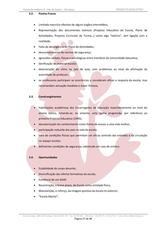 Escola Secundária D. Inês de Castro - Alcobaça                                                                    PROJECTO EDUCATIVO
       3.2.        Pontos Fracos


                  Limitado exercício efectivo de alguns órgãos intermédios;
                  Representação dos documentos teóricos (Projecto Educativo de Escola, Plano de
                   Actividades, Projecto Curricular de Turma…) como algo “teórico”, sem ligação com a
                   realidade;
                  Falta de abrangência do Plano de Actividades;
                  desconhecimento de normas de segurança;
                  agressões verbais, físicas e psicológicas entre membros da comunidade educativa;
                  danificação de material escolar;
                  deterioração do clima na sala de aula, com problemas ao nível da afirmação da
                   autoridade do professor;
                  os professores participam as ocorrências e consideram eficaz a resposta da escola, mas
                   recomendam actuação imediata e maior firmeza;


       3.3.        Constrangimentos


                  habilitações académicas dos Encarregados de Educação maioritariamente ao nível do
                   ensino básico, notando-se, no entanto, uma ligeira progressão, por referência ao
                   primeiro Projecto Educativo (1999);
                  desvalorização do conhecimento como forma de acesso a uma vida melhor;
                  participação reduzida dos pais na vida da escola;
                  falta de condições físicas que permitam um eficaz controlo das entradas e da circulação
                   no espaço escolar;
                  deficientes condições de segurança, sobretudo em caso de sinistro.


       3.4.        Oportunidades


                  Estabilidade do corpo docente;
                  Diversificação das ofertas formativas da escola;
                  Existência de um GAAF.
                  Recentração, a breve prazo, da Escola como entidade física;
                  Manutenção, e reforço, da imagem positiva da escola no exterior;
                  “Escola Aberta”;




Rua Costa Veiga - 2460– 028 Alcobaça Telef. 262 505 170 - Fax 262 596 460   Telemóveis : 962 097 175 – 913 6174 44 E-mail: esdica.ce@mail.telepac.pt
                                                              Página 27 de 48
 