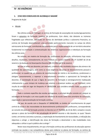 Escola Secundária D. Inês de Castro - Alcobaça                                                                    PROJECTO EDUCATIVO
   IV - AS VALÊNCIAS


   1.     CFAE DOS CONCELHOS DE ALCOBAÇA E NAZARÉ
Programa de Acção


a. Missão


          Nos últimos anos, em Portugal, os centros de formação de associações de escolas/agrupamentos
foram o epicentro da formação contínua de professores. Com efeito, não obstante as inúmeras
fragilidades que reflectiram, sobretudo em termos de identidade jurídica e autonomia financeira, os
centros de formação desenvolveram uma actividade particularmente marcante no campo da oferta
estruturante da formação, contribuindo decisivamente para a implementação de um território educativo
fundamental na orientação e contextualização das dinâmicas organizacionais e individuais da formação
dos últimos anos.
          No entanto, em matéria de formação dos profissionais da educação, enfrentamos hoje novos
desafios, resultantes, nomeadamente, do novo Estatuto da Carreira Docente (DL nº 15/2007 de 19 de
Janeiro) e da Avaliação do Desempenho Docente (DR nº2/2008 de 10 de Janeiro).
          No que se refere aos docentes, por exemplo, a melhoria dos resultados escolares dos alunos e da
qualidade das aprendizagens, bem como as novas exigências no campo do desenvolvimento pessoal e
profissional, no quadro de um sistema de reconhecimento do mérito e da excelência, condicionam e
obrigam, presentemente, a repensar o enquadramento normativo e operacional da formação de
docentes. A constatação de que a lógica de epicentro de formação é estrategicamente inadequada
relativamente a estes tempos de mudança que estamos a atravessar acabou por ser inevitável, como
resulta da entrada em vigor do Despacho nº 18039/2008, que considera extintos todos os centros de
formação.
          Dado o contexto específico das escolas portuguesas, o principal desafio consiste em adequar as
estratégias de formação a um novo quadro de referência da escola como eixo prioritário da concepção,
organização e operacionalização da formação contínua.
          Daí que, de acordo com o Despacho nº 18038/2008, no âmbito do reconhecimento do papel
central da escola e das necessidades de desenvolvimento profissional dos professores, correspondendo
ao conceito de plano de formação previsto no Decreto-Lei nº 75/2008, de 22 de Abril, compete à escola
aprovar o plano de formação e de actualização do pessoal docente e não docente, os quais “devem
conter, em termos concretos e precisos, a explicitação do levantamento de necessidades, a indicação dos
objectivos a atingir, a identificação das áreas de formação a desenvolver e das modalidades mais
adequadas a utilizar e qual o público-alvo a atingir.”
          Neste novo enquadramento, em que a formação contínua dos profissionais da educação aparece
centrada nas escolas e nas competências destas para elaborar os planos de formação, os centros de
   Rua Costa Veiga - 2460– 028 Alcobaça Telef. 262 505 170 - Fax 262 596 460   Telemóveis : 962 097 175 – 913 6174 44 E-mail: esdica.ce@mail.telepac.pt
                                                                 Página 28 de 48
 