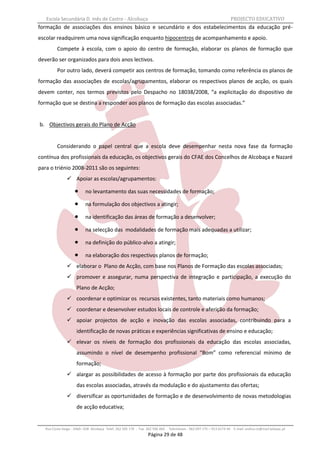 Escola Secundária D. Inês de Castro - Alcobaça                                                                    PROJECTO EDUCATIVO
formação de associações dos ensinos básico e secundário e dos estabelecimentos da educação pré-
escolar readquirem uma nova significação enquanto hipocentros de acompanhamento e apoio.
          Compete à escola, com o apoio do centro de formação, elaborar os planos de formação que
deverão ser organizados para dois anos lectivos.
          Por outro lado, deverá competir aos centros de formação, tomando como referência os planos de
formação das associações de escolas/agrupamentos, elaborar os respectivos planos de acção, os quais
devem conter, nos termos previstos pelo Despacho no 18038/2008, “a explicitação do dispositivo de
formação que se destina a responder aos planos de formação das escolas associadas.”


b. Objectivos gerais do Plano de Acção


          Considerando o papel central que a escola deve desempenhar nesta nova fase da formação
contínua dos profissionais da educação, os objectivos gerais do CFAE dos Concelhos de Alcobaça e Nazaré
para o triénio 2008-2011 são os seguintes:
                 Apoiar as escolas/agrupamentos:

                          no levantamento das suas necessidades de formação;

                          na formulação dos objectivos a atingir;

                          na identificação das áreas de formação a desenvolver;

                          na selecção das modalidades de formação mais adequadas a utilizar;

                          na definição do público-alvo a atingir;

                          na elaboração dos respectivos planos de formação;
                 elaborar o Plano de Acção, com base nos Planos de Formação das escolas associadas;
                 promover e assegurar, numa perspectiva de integração e participação, a execução do
                      Plano de Acção;
                 coordenar e optimizar os recursos existentes, tanto materiais como humanos;
                 coordenar e desenvolver estudos locais de controle e aferição da formação;
                 apoiar projectos de acção e inovação das escolas associadas, contribuindo para a
                      identificação de novas práticas e experiências significativas de ensino e educação;
                 elevar os níveis de formação dos profissionais da educação das escolas associadas,
                      assumindo o nível de desempenho profissional “Bom” como referencial mínimo de
                      formação;
                 alargar as possibilidades de acesso à formação por parte dos profissionais da educação
                      das escolas associadas, através da modulação e do ajustamento das ofertas;
                 diversificar as oportunidades de formação e de desenvolvimento de novas metodologias
                      de acção educativa;


   Rua Costa Veiga - 2460– 028 Alcobaça Telef. 262 505 170 - Fax 262 596 460   Telemóveis : 962 097 175 – 913 6174 44 E-mail: esdica.ce@mail.telepac.pt
                                                                 Página 29 de 48
 