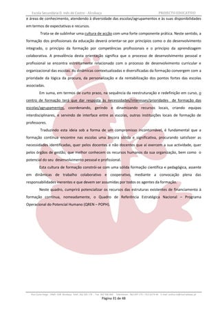 Escola Secundária D. Inês de Castro - Alcobaça                                                                   PROJECTO EDUCATIVO
e áreas de conhecimento, atendendo à diversidade das escolas/agrupamentos e às suas disponibilidades
em termos de expectativas e recursos.
          Trata-se de sublinhar uma cultura de acção com uma forte componente prática. Neste sentido, a
formação dos profissionais da educação deverá orientar-se por princípios como o do desenvolvimento
integrado, o princípio da formação por competências profissionais e o princípio da aprendizagem
colaborativa. A prevalência desta orientação significa que o processo de desenvolvimento pessoal e
profissional se encontra estreitamente relacionado com o processo de desenvolvimento curricular e
organizacional das escolas. As dinâmicas contextualizadas e diversificadas da formação convergem com a
prioridade da lógica da procura, da personalização e da rentabilização dos pontos fortes das escolas
associadas.
         Em suma, em termos de curto prazo, na sequência da reestruturação e redefinição em curso, o
centro de formação terá que dar resposta às necessidades/interesses/prioridades de formação das
escolas/agrupamentos, coordenando, gerindo e dinamizando recursos locais, criando equipas
interdisciplinares, e servindo de interface entre as escolas, outras instituições locais de formação de
professores.
          Traduzindo esta ideia sob a forma de um compromisso incontornável, é fundamental que a
formação contínua encontre nas escolas uma âncora sólida e significativa, procurando satisfazer as
necessidades identificadas, quer pelos docentes e não docentes que aí exercem a sua actividade, quer
pelos órgãos de gestão, que melhor conhecem os recursos humanos da sua organização, bem como o
potencial do seu desenvolvimento pessoal e profissional.
         Esta cultura de formação constrói-se com uma sólida formação científica e pedagógica, assente
em dinâmicas de trabalho colaborativo e cooperativo, mediante a convocação plena das
responsabilidades inerentes e que devem ser assumidas por todos os agentes da formação.
         Neste quadro, cumprirá potencializar os recursos das estruturas existentes de financiamento à
formação contínua, nomeadamente, o Quadro de Referência Estratégica Nacional – Programa
Operacional do Potencial Humano (QREN – POPH).




  Rua Costa Veiga - 2460– 028 Alcobaça Telef. 262 505 170 - Fax 262 596 460   Telemóveis : 962 097 175 – 913 6174 44 E-mail: esdica.ce@mail.telepac.pt
                                                                Página 31 de 48
 