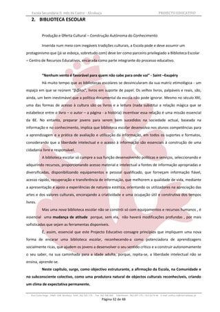 Escola Secundária D. Inês de Castro - Alcobaça                                                                    PROJECTO EDUCATIVO
   2. BIBLIOTECA ESCOLAR


            Produção e Oferta Cultural – Construção Autónoma do Conhecimento

            Inserida num meio com inegáveis tradições culturais, a Escola pode e deve assumir um
protagonismo que (já se esboça, sobretudo com) deve ter como parceiro privilegiado a Biblioteca Escolar
– Centro de Recursos Educativos, encarada como parte integrante do processo educativo.


            “Nenhum vento é favorável para quem não sabe para onde vai” - Saint –Exupéry
            Há muito tempo que as bibliotecas escolares se desvincularam da sua matriz etimológica - um
espaço em que se reúnem “βιβλοι”, livros em suporte de papel. Os velhos livros, palpáveis e reais, são,
ainda, um bem inestimável que a política documental da escola não pode ignorar. Mesmo no século XXI,
uma das formas de acesso à cultura são os livros e a leitura (nada substitui a relação mágica que se
estabelece entre o livro – o autor – a página - a história) incentivar essa relação é uma missão essencial
da BE. No entanto, preparar jovens para serem bem sucedidos na sociedade actual, baseada na
informação e no conhecimento, implica que biblioteca escolar desenvolva nos alunos competências para
a aprendizagem e a prática de avaliação e utilização da informação, em todos os suportes e formatos,
considerando que a liberdade intelectual e o acesso à informação são essenciais à construção de uma
cidadania livre e responsável.
            A biblioteca escolar só cumpre a sua função desenvolvendo políticas e serviços, seleccionando e
adquirindo recursos, proporcionando acesso material e intelectual a fontes de informação apropriadas e
diversificadas, disponibilizando equipamentos e pessoal qualificado, que forneçam informação fiável,
acesso rápido, recuperação e transferência de informação, que melhorem a qualidade de vida, mediante
a apresentação e apoio a experiências de natureza estética, orientando os utilizadores na apreciação das
artes e dos valores culturais, encorajando a criatividade e uma ocupação útil e construtiva dos tempos
livres.
            Mas uma nova biblioteca escolar não se constrói só com equipamentos e recursos humanos , é
essencial uma mudança de atitude porque, sem ela, não haverá modificações profundas , por mais
sofisticadas que sejam as ferramentas disponíveis.
            É, assim, essencial que este Projecto Educativo consagre princípios que impliquem uma nova
forma de encarar uma biblioteca escolar, reconhecendo-a como potenciadora de aprendizagens
socialmente ricas, que ajudem os jovens a desenvolver o seu sentido crítico e a construir autonomamente
o seu saber, na sua caminhada para a idade adulta, porque, repita-se, a liberdade intelectual não se
ensina, aprende-se.
            Neste capítulo, surge, como objectivo estruturante, a afirmação da Escola, na Comunidade e
no subconsciente colectivo, como uma produtora natural de objectos culturais reconhecíveis, criando
um clima de expectativa permanente.

   Rua Costa Veiga - 2460– 028 Alcobaça Telef. 262 505 170 - Fax 262 596 460   Telemóveis : 962 097 175 – 913 6174 44 E-mail: esdica.ce@mail.telepac.pt
                                                                 Página 32 de 48
 