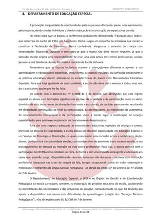 Escola Secundária D. Inês de Castro - Alcobaça                                                                    PROJECTO EDUCATIVO
   4. DEPARTAMENTO DE EDUCAÇÃO ESPECIAL


            A promoção da igualdade de oportunidades para as pessoas diferentes passa, necessariamente,
pelas escolas, dando a estes indivíduos o direito à educação e à construção de expectativas de vida.
            Foi nesta ideia que se baseou a conferência globalizante denominada “Educação para Todos”,
que decorreu em Junho de 1994, em Salamanca. Desta, surgiu um conjunto de princípios que vieram a
constituir a Declaração de Salamanca. Nesta conferência, alargou-se o conceito de criança com
Necessidades Educativas Especiais e constatou-se que a escola não deve excluir ninguém, já que a
exclusão escolar origina uma impossibilidade de criar uma vida activa em termos profissionais, sociais,
pessoais e até familiares. Assim, foi criado o conceito de Escola Inclusiva.
            Pretende-se que as Escolas Inclusivas aceitem a criança/jovem diferente e apoiem a sua
aprendizagem e necessidades específicas. Desta forma, as escolas regulares, os currículos disciplinares e
as práticas educativas devem adequar-se às características do jovem com Necessidades Educativas
Especiais. Para que haja igualdade de oportunidades, a escola não deve dar o mesmo a todos, mas sim,
dar a cada aluno aquilo que lhe faz falta.
            De acordo com o Decreto-Lei nº 3/2008 de 7 de Janeiro, são abrangidos por este regime
especial os alunos com limitações significativas ao nível da actividade e da participação, num ou vários
domínios de vida, decorrentes de alterações funcionais e estruturais, de carácter permanente, resultando
em dificuldades continuadas ao nível da comunicação, da aprendizagem, da mobilidade, da autonomia,
do relacionamento interpessoal e da participação social e dando lugar à mobilização de serviços
especializados para promover o potencial de funcionamento biopsicosocial.
            Para dar uma resposta adequada às necessidades educativas especiais de crianças e jovens,
previstas no Decreto-Lei supracitado, a escola possui um docente especializado em Educação Especial e
um Serviço de Psicologia e Orientação, os quais promoverão uma inclusão activa e socializante destes
alunos, dentro e fora da comunidade escolar, com os objectivos de promover o seu sucesso escolar, o seu
prosseguimento de estudos ou inserção na vida activa profissional. Para isso, a escola contará com a
participação do CEERIA como entidade parceira, de forma a dar uma resposta abrangente e adequada aos
casos que poderão surgir, disponibilizando recursos humanos não docentes - técnicos com formação
profissional adequada nas áreas da terapia da fala, terapia ocupacional, treino da visão, orientação e
mobilidade e intérpretes de Língua Gestual Portuguesa - ao abrigo do artigo 30º do Decreto-Lei nº 3/2008
de 7 de Janeiro.
            O Departamento de Educação Especial, o SPO e os Órgãos de Gestão e de Coordenação
Pedagógica da escola participam, também, na elaboração do projecto educativo da escola, colaborando
na identificação das necessidades e das propostas de solução, nomeadamente no que diz respeito aos
apoios a disponibilizar aos alunos com dificuldades de aprendizagem (criação dos “Serviços Técnico-
Pedagógicos”), não abrangidos pelo DL 3/2008 de 7 de Janeiro.


   Rua Costa Veiga - 2460– 028 Alcobaça Telef. 262 505 170 - Fax 262 596 460   Telemóveis : 962 097 175 – 913 6174 44 E-mail: esdica.ce@mail.telepac.pt
                                                                 Página 34 de 48
 