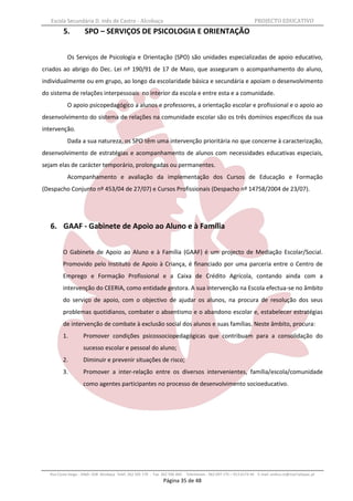 Escola Secundária D. Inês de Castro - Alcobaça                                                                    PROJECTO EDUCATIVO
          5.          SPO – SERVIÇOS DE PSICOLOGIA E ORIENTAÇÃO


            Os Serviços de Psicologia e Orientação (SPO) são unidades especializadas de apoio educativo,
criados ao abrigo do Dec. Lei nº 190/91 de 17 de Maio, que asseguram o acompanhamento do aluno,
individualmente ou em grupo, ao longo da escolaridade básica e secundária e apoiam o desenvolvimento
do sistema de relações interpessoais no interior da escola e entre esta e a comunidade.
            O apoio psicopedagógico a alunos e professores, a orientação escolar e profissional e o apoio ao
desenvolvimento do sistema de relações na comunidade escolar são os três domínios específicos da sua
intervenção.
            Dada a sua natureza, os SPO têm uma intervenção prioritária no que concerne à caracterização,
desenvolvimento de estratégias e acompanhamento de alunos com necessidades educativas especiais,
sejam elas de carácter temporário, prolongadas ou permanentes.
            Acompanhamento e avaliação da implementação dos Cursos de Educação e Formação
(Despacho Conjunto nº 453/04 de 27/07) e Cursos Profissionais (Despacho nº 14758/2004 de 23/07).




   6. GAAF - Gabinete de Apoio ao Aluno e à Família


          O Gabinete de Apoio ao Aluno e à Família (GAAF) é um projecto de Mediação Escolar/Social.
          Promovido pelo Instituto de Apoio à Criança, é financiado por uma parceria entre o Centro de
          Emprego e Formação Profissional e a Caixa de Crédito Agrícola, contando ainda com a
          intervenção do CEERIA, como entidade gestora. A sua intervenção na Escola efectua-se no âmbito
          do serviço de apoio, com o objectivo de ajudar os alunos, na procura de resolução dos seus
          problemas quotidianos, combater o absentismo e o abandono escolar e, estabelecer estratégias
          de intervenção de combate à exclusão social dos alunos e suas famílias. Neste âmbito, procura:
          1.         Promover condições psicossociopedagógicas que contribuam para a consolidação do
                     sucesso escolar e pessoal do aluno;
          2.         Diminuir e prevenir situações de risco;
          3.         Promover a inter-relação entre os diversos intervenientes, família/escola/comunidade
                     como agentes participantes no processo de desenvolvimento socioeducativo.




   Rua Costa Veiga - 2460– 028 Alcobaça Telef. 262 505 170 - Fax 262 596 460   Telemóveis : 962 097 175 – 913 6174 44 E-mail: esdica.ce@mail.telepac.pt
                                                                 Página 35 de 48
 
