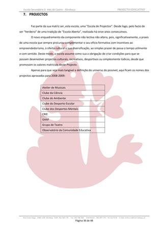Escola Secundária D. Inês de Castro - Alcobaça                                                                   PROJECTO EDUCATIVO
   7. PROJECTOS


           Faz parte da sua matriz ser, esta escola, uma “Escola de Projectos”. Desde logo, pelo facto de
ser “herdeira” de uma tradição de “Escola Aberta”, realizada há onze anos consecutivos.
           O novo enquadramento da componente não lectiva não altera, pois, significativamente, a praxis
de uma escola que sempre procurou complementar o seu ofício formativa com incentives ao
empreendedorismo, à oferta cultural e sua diversificação, ao simples prazer de passa o tempo utilmente
e com sentido. Deste modo, a escola assume como sua a obrigação de criar condições para que se
possam desenvolver projectos culturais, recreativos, desportivos ou simplesmente lúdicos, desde que
promovam os valores matriciais deste Projecto.
           Apenas para que seja mais tangível a definição do universo do possível, aqui ficam os nomes dos
projectos aprovados para 2008-2009:


                         Atelier de Musicais
                         Clube da Ciência
                         Clube do Ambiente
                         Clube do Desporto Escolar
                         Clube dos Desportos Mentais
                         CRIE
                         GAAF
                         Grupo de Teatro
                         Observatório da Comunidade Educativa




  Rua Costa Veiga - 2460– 028 Alcobaça Telef. 262 505 170 - Fax 262 596 460   Telemóveis : 962 097 175 – 913 6174 44 E-mail: esdica.ce@mail.telepac.pt
                                                                Página 36 de 48
 