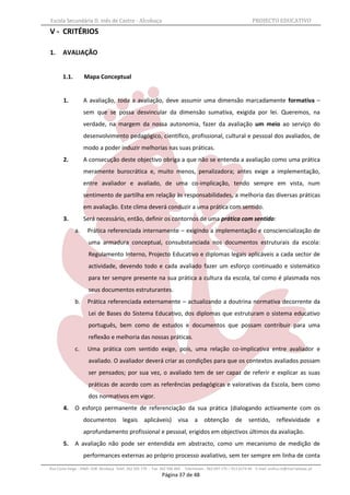 Escola Secundária D. Inês de Castro - Alcobaça                                                                    PROJECTO EDUCATIVO
V - CRITÉRIOS

1.     AVALIAÇÃO


       1.1.        Mapa Conceptual


       1.          A avaliação, toda a avaliação, deve assumir uma dimensão marcadamente formativa –
                   sem que se possa desvincular da dimensão sumativa, exigida por lei. Queremos, na
                   verdade, na margem da nossa autonomia, fazer da avaliação um meio ao serviço do
                   desenvolvimento pedagógico, científico, profissional, cultural e pessoal dos avaliados, de
                   modo a poder induzir melhorias nas suas práticas.
       2.          A consecução deste objectivo obriga a que não se entenda a avaliação como uma prática
                   meramente burocrática e, muito menos, penalizadora; antes exige a implementação,
                   entre avaliador e avaliado, de uma co-implicação, tendo sempre em vista, num
                   sentimento de partilha em relação às responsabilidades, a melhoria das diversas práticas
                   em avaliação. Este clima deverá conduzir a uma prática com sentido.
       3.          Será necessário, então, definir os contornos de uma prática com sentido:
              a.     Prática referenciada internamente – exigindo a implementação e consciencialização de
                     uma armadura conceptual, consubstanciada nos documentos estruturais da escola:
                     Regulamento Interno, Projecto Educativo e diplomas legais aplicáveis a cada sector de
                     actividade, devendo todo e cada avaliado fazer um esforço continuado e sistemático
                     para ter sempre presente na sua prática a cultura da escola, tal como é plasmada nos
                     seus documentos estruturantes.
              b.     Prática referenciada externamente – actualizando a doutrina normativa decorrente da
                     Lei de Bases do Sistema Educativo, dos diplomas que estruturam o sistema educativo
                     português, bem como de estudos e documentos que possam contribuir para uma
                     reflexão e melhoria das nossas práticas.
              c.     Uma prática com sentido exige, pois, uma relação co-implicativa entre avaliador e
                     avaliado. O avaliador deverá criar as condições para que os contextos avaliados possam
                     ser pensados; por sua vez, o avaliado tem de ser capaz de referir e explicar as suas
                     práticas de acordo com as referências pedagógicas e valorativas da Escola, bem como
                     dos normativos em vigor.
       4.     O esforço permanente de referenciação da sua prática (dialogando activamente com os
                   documentos legais aplicáveis)                       visa a obtenção                  de      sentido, reflexividade                 e
                   aprofundamento profissional e pessoal, erigidos em objectivos últimos da avaliação.
       5.     A avaliação não pode ser entendida em abstracto, como um mecanismo de medição de
                   performances externas ao próprio processo avaliativo, sem ter sempre em linha de conta
Rua Costa Veiga - 2460– 028 Alcobaça Telef. 262 505 170 - Fax 262 596 460   Telemóveis : 962 097 175 – 913 6174 44 E-mail: esdica.ce@mail.telepac.pt
                                                              Página 37 de 48
 
