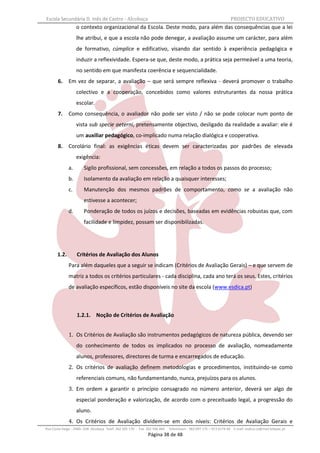 Escola Secundária D. Inês de Castro - Alcobaça                                                                    PROJECTO EDUCATIVO
                   o contexto organizacional da Escola. Deste modo, para além das consequências que a lei
                   lhe atribui, e que a escola não pode denegar, a avaliação assume um carácter, para além
                   de formativo, cúmplice e edificativo, visando dar sentido à experiência pedagógica e
                   induzir a reflexividade. Espera-se que, deste modo, a prática seja permeável a uma teoria,
                   no sentido em que manifesta coerência e sequencialidade.
       6.     Em vez de separar, a avaliação – que será sempre reflexiva - deverá promover o trabalho
                   colectivo e a cooperação, concebidos como valores estruturantes da nossa prática
                   escolar.
       7.     Como consequência, o avaliador não pode ser visto / não se pode colocar num ponto de
                   vista sub specie aeterni, pretensamente objectivo, desligado da realidade a avaliar: ele é
                   um auxiliar pedagógico, co-implicado numa relação dialógica e cooperativa.
       8.     Corolário final: as exigências éticas devem ser caracterizadas por padrões de elevada
                   exigência:
              a.       Sigilo profissional, sem concessões, em relação a todos os passos do processo;
              b.       Isolamento da avaliação em relação a quaisquer interesses;
              c.       Manutenção dos mesmos padrões de comportamento, como se a avaliação não
                       estivesse a acontecer;
              d.       Ponderação de todos os juízos e decisões, baseadas em evidências robustas que, com
                       facilidade e limpidez, possam ser disponibilizadas.




       1.2.        Critérios de Avaliação dos Alunos
              Para além daqueles que a seguir se indicam (Critérios de Avaliação Gerais) – e que servem de
              matriz a todos os critérios particulares - cada disciplina, cada ano terá os seus. Estes, critérios
              de avaliação específicos, estão disponíveis no site da escola (www.esdica.pt)



                   1.2.1. Noção de Critérios de Avaliação


              1. Os Critérios de Avaliação são instrumentos pedagógicos de natureza pública, devendo ser
                   do conhecimento de todos os implicados no processo de avaliação, nomeadamente
                   alunos, professores, directores de turma e encarregados de educação.
              2. Os critérios de avaliação definem metodologias e procedimentos, instituindo-se como
                   referenciais comuns, não fundamentando, nunca, prejuízos para os alunos.
              3. Em ordem a garantir o princípio consagrado no número anterior, deverá ser algo de
                   especial ponderação e valorização, de acordo com o preceituado legal, a progressão do
                   aluno.
              4. Os Critérios de Avaliação dividem-se em dois níveis: Critérios de Avaliação Gerais e
Rua Costa Veiga - 2460– 028 Alcobaça Telef. 262 505 170 - Fax 262 596 460   Telemóveis : 962 097 175 – 913 6174 44 E-mail: esdica.ce@mail.telepac.pt
                                                              Página 38 de 48
 